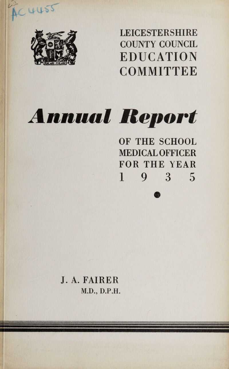 LEICESTERSHIRE COUNTY COUNCIL EDUCATION COMMITTEE Annual Report OF THE SCHOOL MEDICAL OFFICER FOR THE YEAR 19 3 5 i J. A. FAIRER M.D., D.P.H.