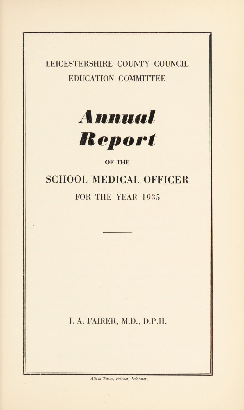 LEICESTERSHIRE COUNTY COUNCIL EDUCATION COMMITTEE . i mnmal Report OF THE SCHOOL MEDICAL OFFICER FOR THE YEAR 1935 J. A. FAIRER, M.D., D.P.H. Alfred Tacey, Printer, Leicester.