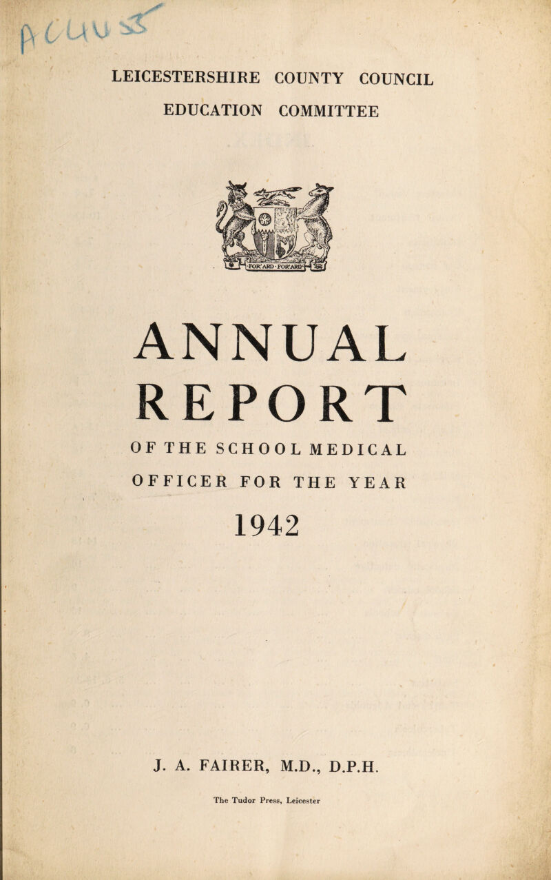 LEICESTERSHIRE COUNTY COUNCIL EDUCATION COMMITTEE ANNUAL REPORT OF THE SCHOOL MEDICAL OFFICER FOR THE YEAR 1942 J. A. FAIRER, M.D., D.P.H. The Tudor Press, Leicester