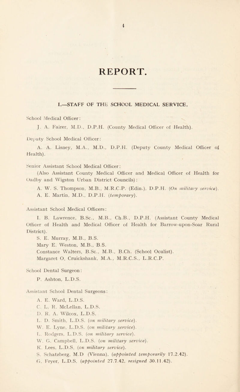 REPORT. I.—STAFF OF THE SCHOOL MEDICAL SERVICE. School Medical Officer: J. A. Fairer, M.D., D.P.H. (County Medical Officer of Health). Deputy School Medical Officer: A. A. Lisney, M.A., M.D., D.P.H. (Deputy County Medical Officer of Health). Senior Assistant School Medical Officer: (Also Assistant County Medical Officer and Medical Officer of Health for Oadby and Wigston Urban District Councils) : A. W. S. Thompson, M.B., M.R.C.P. (Edin.), D.P.H. {On military service). A. E. Martin, M.D., D.P.H. {temporary). Assistant School Medical Officers: I. B. Lawrence, B.Sc., M.B., Ch.B., D.P.H. (Assistant County Medical Officer of Health and Medical Officer of Health for Barrow-upon-Soar Rural District). S. E. Murray, M.B., B.S. Mary E. Weston, M.B., B.S. Constance Walters, B.Sc., M.B., B.Ch. (School Oculist). Margaret O. Cruickshank, M.A., M.R.C.S., L.R.C.P. School Dental Surgeon: P. Ashton, L.D.S. Assistant School Dental Surgeons: A. E. Ward, L.D.S. C. L. R. McLellan, L.D.S. D. R. A. Wilcox, L.D.S. L. D. Smith, L.D.S. {on military service). W. E. Lyne, L.D.S. {on military service). L. Rodgers, L.D.S. {on military service). W. G. Campbell, L.D.S. {on military service). K. Lees, L.D.S. {on military service). S. Schatzberg, M.D (Vienna), {appointed, temporarily 17.2.42). G. Fryer, L.D.S. {appointed 27.7.42, resigned 30.11.42).