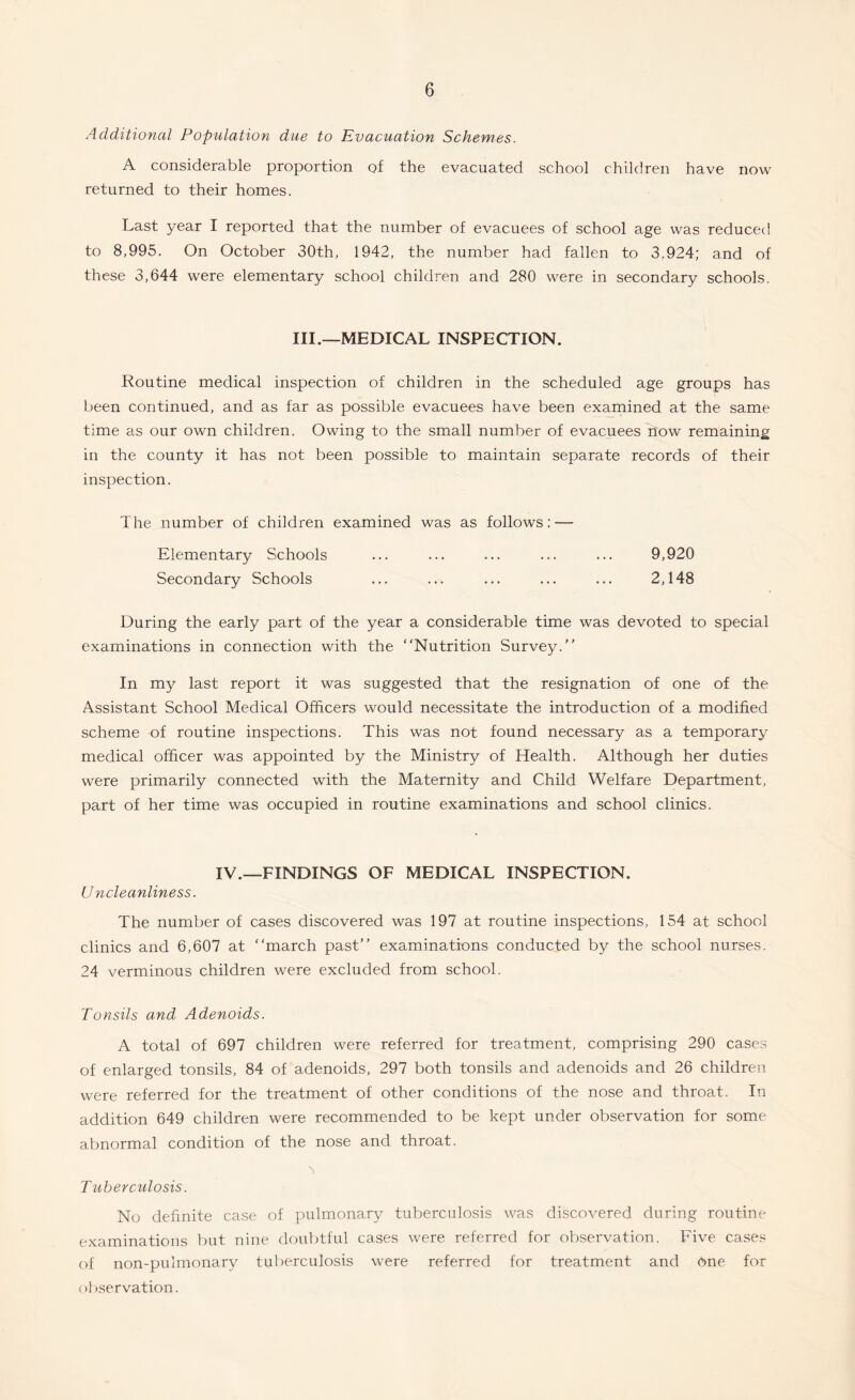 Additional Population due to Evacuation Schemes. A considerable proportion of the evacuated school children have now returned to their homes. Last year I reported that the number of evacuees of school age was reduced to 8,995. On October 30th, 1942, the number had fallen to 3,924; and of these 3,644 were elementary school children and 280 were in secondary schools. III.—MEDICAL INSPECTION. Routine medical inspection of children in the scheduled age groups has been continued, and as far as possible evacuees have been examined at the same time as our own children. Owing to the small number of evacuees now remaining in the county it has not been possible to maintain separate records of their inspection. The number of children examined was as follows: — Elementary Schools ... ... ... ... ... 9,920 Secondary Schools ... ... ... ... ... 2,148 During the early part of the year a considerable time was devoted to special examinations in connection with the Nutrition Survey. In my last report it was suggested that the resignation of one of the Assistant School Medical Officers would necessitate the introduction of a modified scheme of routine inspections. This was not found necessary as a temporary medical officer was appointed by the Ministry of Health. Although her duties were primarily connected with the Maternity and Child Welfare Department, part of her time was occupied in routine examinations and school clinics. IV.—FINDINGS OF MEDICAL INSPECTION. (Jncleanliness. The number of cases discovered was 197 at routine inspections, 154 at school clinics and 6,607 at march past examinations conducted by the school nurses. 24 verminous children were excluded from school. Tonsils and Adenoids. A total of 697 children were referred for treatment, comprising 290 cases of enlarged tonsils, 84 of adenoids, 297 both tonsils and adenoids and 26 children were referred for the treatment of other conditions of the nose and throat. In addition 649 children were recommended to be kept under observation for some abnormal condition of the nose and throat. 'j Tuberculosis. No definite case of pulmonary tuberculosis was discovered during routine examinations but nine doubtful cases were referred for observation. Five cases of non-puimonary tuberculosis were referred for treatment and dne for observation.