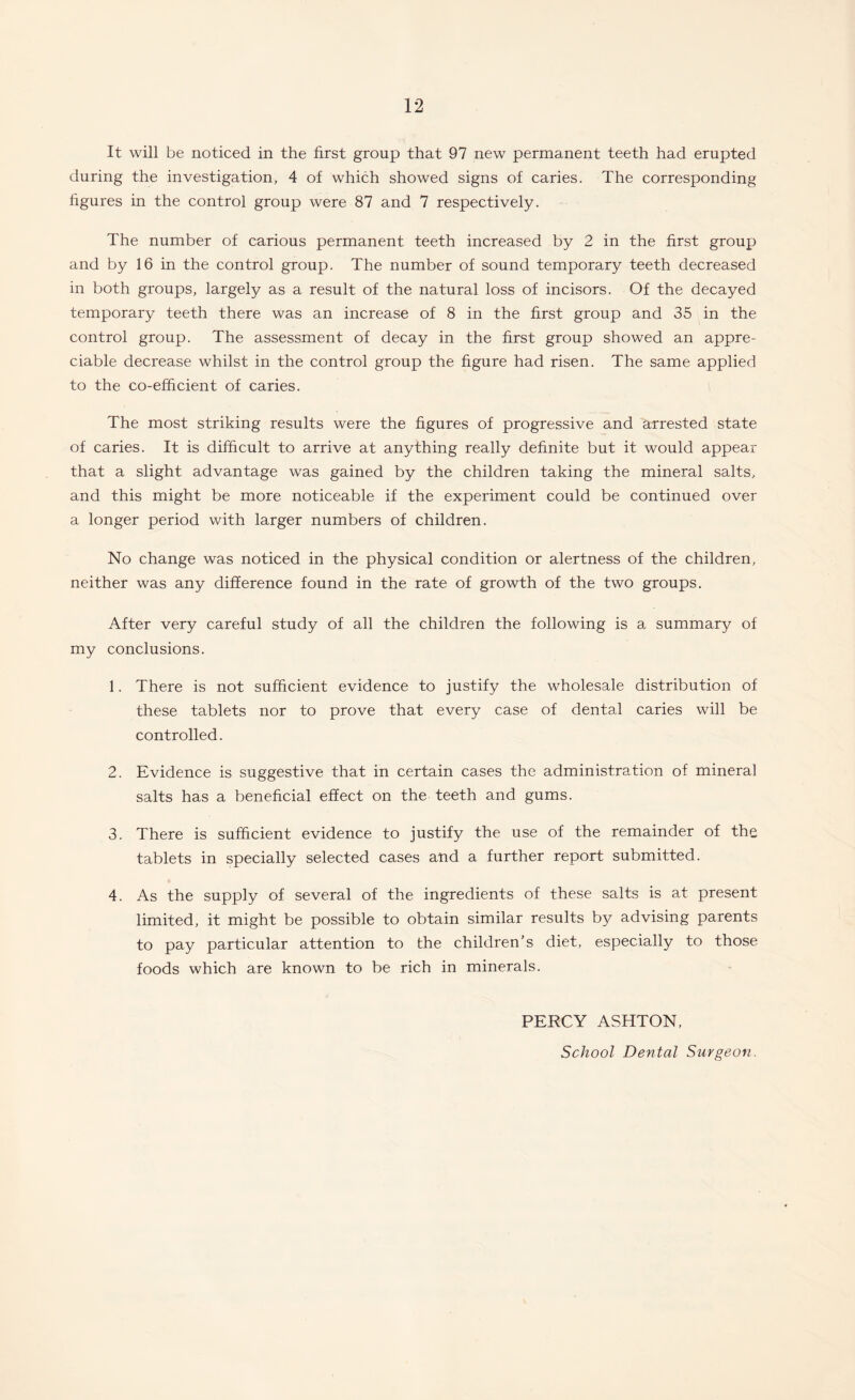 It will be noticed in the first group that 97 new permanent teeth had erupted during the investigation, 4 of which showed signs of caries. The corresponding figures in the control group were 87 and 7 respectively. The number of carious permanent teeth increased by 2 in the first group and by 16 in the control group. The number of sound temporary teeth decreased in both groups, largely as a result of the natural loss of incisors. Of the decayed temporary teeth there was an increase of 8 in the first group and 35 in the control group. The assessment of decay in the first group showed an appre¬ ciable decrease whilst in the control group the figure had risen. The same applied to the co-efficient of caries. The most striking results were the figures of progressive and arrested state of caries. It is difficult to arrive at anything really definite but it would appear that a slight advantage was gained by the children taking the mineral salts, and this might be more noticeable if the experiment could be continued over a longer period with larger numbers of children. No change was noticed in the physical condition or alertness of the children, neither was any difference found in the rate of growth of the two groups. After very careful study of all the children the following is a summary of my conclusions. 1. There is not sufficient evidence to justify the wholesale distribution of these tablets nor to prove that every case of dental caries will be controlled. 2. Evidence is suggestive that in certain cases the administration of mineral salts has a beneficial effect on the teeth and gums. 3. There is sufficient evidence to justify the use of the remainder of the tablets in specially selected cases and a further report submitted. 4. As the supply of several of the ingredients of these salts is at present limited, it might be possible to obtain similar results by advising parents to pay particular attention to the children's diet, especially to those foods which are known to be rich in minerals. PERCY ASHTON, School Dental Surgeon.