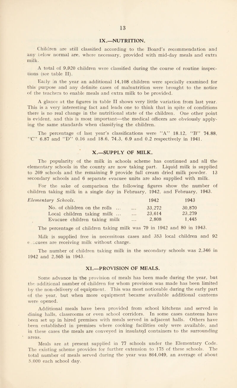 IX.—NUTRITION. Children are still classified according to the Board's recommendation and any below normal are, where necessary, provided with mid-day meals and extra milk. A total of 9,920 children were classified during the course of routine inspec¬ tions (see table II). Eaily in the year an additional 14,108 children were specially examined for this purpose and any definite cases of malnutrition were brought to the notice of the teachers to enable meals and extra milk to be provided. A glance at the figures in table II shows very little variation from last year. This is a very interesting fact and leads one to think that in spite of conditions there is no real change in the nutritional state of the children. One other point is evident, and this is most important—the medical officers are obviously apply¬ ing the same standards when classifying the children. The percentage of last year’s classifications were A” 18.12, “B” 74.88, “C” 6.87 and “D 0.16 and 18.6, 74.3, 6.9 and 0.2 respectively in 1941. X.—SUPPLY OF MILK. The popularity of the milk in schools scheme has continued and all the elementary schools in the county are now taking part. Liquid milk is supplied to 269 schools and the remaining 9 provide full cream dried milk powder. 13 secondary schools and 6 separate evacuee units are also supplied with milk. For the sake of comparison the following figures show the number of children taking milk in a single day in February, 1942, and February, 1943. Elementary Schools. 1942 1943 No. of children on the rolls ... ... 33,272 30,870 Local children taking milk ... ... 23,614 23,279 Evacuee children taking milk ... 2,808 1,445 The percentage of children taking milk was 79 in 1942 and 80 in 1943. Milk is supplied free in necessitous cases and 353 local children and 92 e. acuees are receiving milk without charge. The number of children taking milk in the secondary schools was 2,346 in 1942 and 2,565 in 1943. XI.—PROVISION OF MEALS. Some advance in the provision of meals has been made during the year, but the additional number of children for whom provision was made has been limited by the non-delivery of equipment. This was most noticeable during the early part of the year, but when more equipment became available additional canteens were opened. Additional meals have been provided from school kitchens and served in dining halls, classrooms or even school corridors. In some cases canteens have been set up in hired premises with meals served in adjacent halls. Others have been established in premises where cooking facilities only were available, and in these cases the meals are conveyed in insulated containers to the surrounding areas. Meals are at present supplied in 77 schools under the Elementary Code. The existing scheme provides for further extension to 175 of these schools. The total number of meals served during the year was 864,049, an average of about 5,000 each school day.