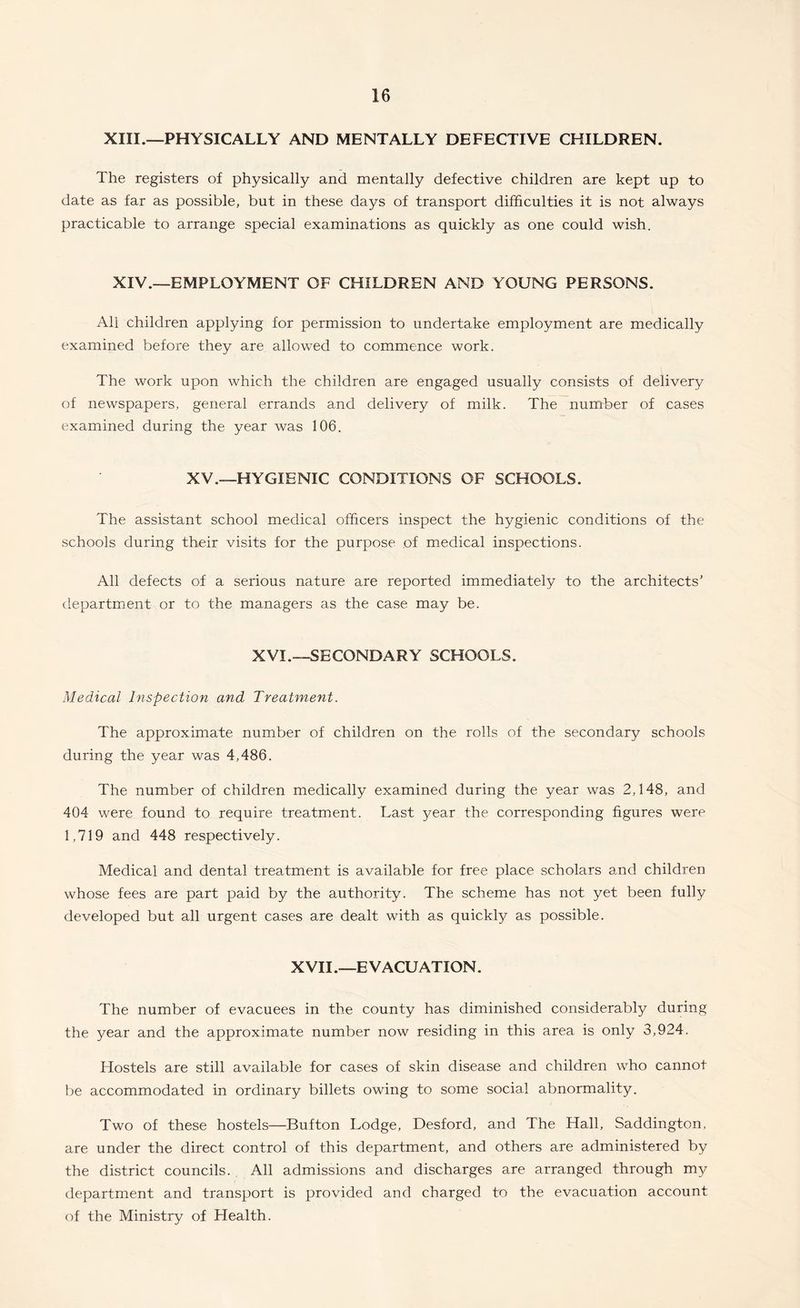 XIII.—PHYSICALLY AND MENTALLY DEFECTIVE CHILDREN. The registers of physically and mentally defective children are kept up to date as far as possible, but in these days of transport difficulties it is not always practicable to arrange special examinations as quickly as one could wish. XIV.—EMPLOYMENT OF CHILDREN AND YOUNG PERSONS. All children applying for permission to undertake employment are medically examined before they are allowed to commence work. The work upon which the children are engaged usually consists of delivery of newspapers, general errands and delivery of milk. The number of cases examined during the year was 106. XV.—HYGIENIC CONDITIONS OF SCHOOLS. The assistant school medical officers inspect the hygienic conditions of the schools during their visits for the purpose of medical inspections. All defects of a serious nature are reported immediately to the architects’ department or to the managers as the case may be. XVI.—SECONDARY SCHOOLS. Medical Inspection and Treatment. The approximate number of children on the rolls of the secondary schools during the year was 4,486. The number of children medically examined during the year was 2,148, and 404 were found to require treatment. Last year the corresponding figures were 1,719 and 448 respectively. Medical and dental treatment is available for free place scholars and children whose fees are part paid by the authority. The scheme has not yet been fully developed but all urgent cases are dealt with as quickly as possible. XVII.—EVACUATION. The number of evacuees in the county has diminished considerably during the year and the approximate number now residing in this area is only 3,924. Hostels are still available for cases of skin disease and children who cannot be accommodated in ordinary billets owing to some social abnormality. Two of these hostels—Button Lodge, Desford, and The Hall, Saddington, are under the direct control of this department, and others are administered by the district councils. . All admissions and discharges are arranged through my department and transport is provided and charged to the evacuation account of the Ministry of Health.