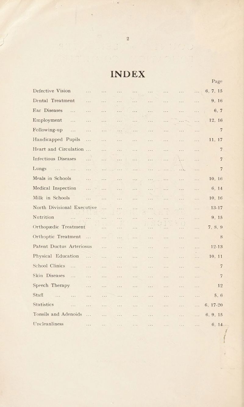 INDEX Defective Vision Dental Treatment Ear Diseases Employment Following-up Handicapped Pupils Heart and Circulation ... Infectious Diseases Lungs Meals in Schools Medical Inspection Milk in Schools North Divisional Executive , 'i t • Nutrition Orthopaedic. Treatment Orthoptic Treatment Patent Ductus Arteriosus Physical Education School Clinics Skin Diseases Speech Therapy Stall Statistics Tonsils and Adenoids ... [Inc leanliness Page 6, 7, 15 9, 16 6, 7 12, 16 r7 J 11, 17 7 7 7 10, 16 6, 14 10, 16 13-17 9, 15 7, 8, 9 8 12-13 10, 11 7 7 12 5, 6 6, 17-20 6, 9, 15 6, 14 / t i