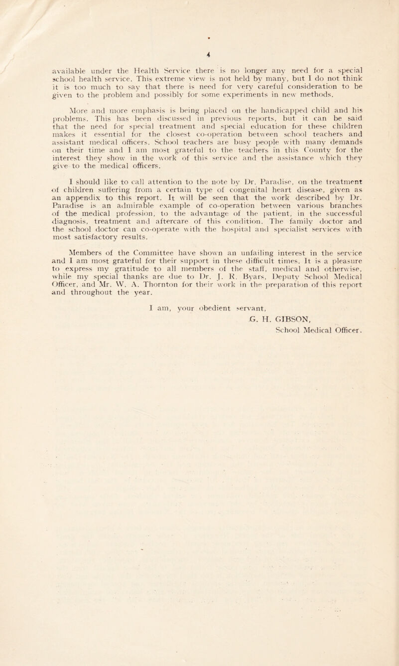 available under the Health Service there is no longer any need for a special school health service. This extreme view is not held by many, but I do not think it is too much to say that there is need for very careful consideration to be given to the problem and possibly for some experiments in new methods. More and more emphasis is being placed on the handicapped child and his problems. This has been discussed in previous reports, but it can be said that the need for special treatment and special education for these children makes it essential for the closest co-operation between school teachers and assistant medical officers. School teachers are busy people with many demands on their time and 1 am most grateful to the teachers in this County for the interest they show in the work of this service and the assistance which they give to the medical officers. I should like to call attention to the note by Dr. Paradise, on the treatment of children suffering from a certain type of congenital heart disease, given as an appendix to this report. It will be seen that the work described by Dr. Paradise is an admirable example of co-operation between various branches of the medical profession, to the advantage of the patient, in the successful diagnosis, treatment and aftercare of this condition. The family doctor and the school doctor can co-operate with the hospital and specialist services with most satisfactory results. Members of the Committee have shown an unfailing interest in the service and I am most grateful for their support in these difficult times. It is a pleasure to express my gratitude to all members of the staff, medical and otherwise, while my special thanks are due to Dr. J. R. Byars, Deputy School Medical Officer, and Mr. W. A. Thornton for their work in the preparation of this report and throughout the year. I am, your obedient servant, G. IT. GIBSON, School Medical Officer.