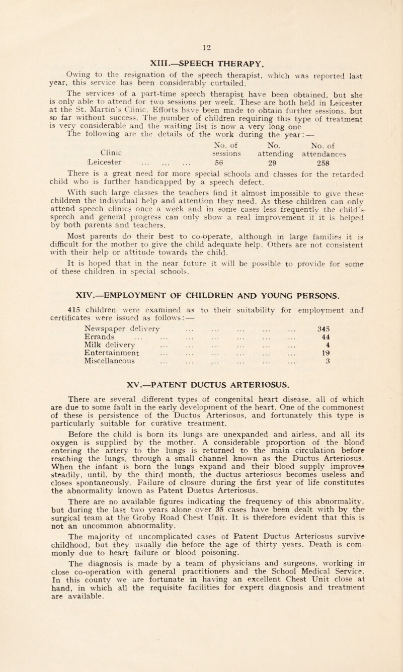 XIII.—SPEECH THERAPY. Owing to the resignation of the speech therapist, which was reported last year, this service has been considerably curtailed. The services of a part-time speech therapist have been obtained, but she is only able to attend for two sessions per week. These are both held in Leicester at the St. Martin’s Clinic. Efforts have been made to obtain further sessions, but so far without success. The .number of children requiring this type of treatment is very considerable and the waiting list is now a very long one The following are the details of the work during the year: — No. of No. No. of Clinic sessions attending attendances Leicester . 56 29 258 There is a great need for more special schools and classes for the retarded child who is further handicapped by a speech defect. With such large classes the teachers find it almost impossible to give these children the individual help and attention they need. As these children can only attend speech clinics once a week and in some cases less frequently the child’a speech and general progress can only show a real improvement if it is helped by both parents and teachers. Most parents do their best to co-operate, although in large families it is difficult for the mother to give the child adequate help. Others are not consistent with their help or attitude towards the child. It is hoped that in the near future it will be possible to provide for some of these children in special schools. XIV.—EMPLOYMENT OF CHILDREN AND YOUNG PERSONS. 415 children were examined as to their suitability for employment and certificates were issued as follows: — Newspaper delivery ... ... ... ... ... 345 Errands ... ... ... ... ... ... ... 44 Milk delivery ... ... ... ... ... ... 4 ■j Entertainment ... • • • ... ... ... ... 19 Miscellaneous ... ... ... ... ... ... 3 XV.—PATENT DUCTUS ARTERIOSUS. There are several different types of congenital heart disease, all of which are due to some fault in the early development of the heart. One of the commonest of these is persistence of the Ductus Arteriosus, and fortunately this type is particularly suitable for curative treatment. Before the child is born its lungs are unexpanded and airless, and all its oxygen is supplied by the mother. A considerable proportion of the blood entering the artery to the lungs is returned to the main circulation before reaching the lungs, through a small channel known as the Ductus Arteriosus. When the infant is born the lungs expand and their blood supply improves steadily, until, by the third month, the ductus arteriosus becomes useless and closes spontaneously. Failure of closure during the first year of life constitutes the abnormality known as Patent Duetus Arteriosus. There are no available figures indicating the frequency of this abnormality, but during the last two years alone over 35 cases have been dealt with by the surgical team at the Groby Road Chest Unit. It is therefore evident that this is not an uncommon abnormality. The majority of uncomplicated cases of Patent Ductus Arteriosus survive childhood, but they usually die before the age of thirty years. Death is com¬ monly due to heart failure or blood poisoning. The diagnosis is made by a team of physicians and surgeons, working in close co-operation with general practitioners and the School Medical Service. In this county we are fortunate in having an excellent Chest Unit close at hand, in which all the requisite facilities for expert diagnosis and treatment are available.