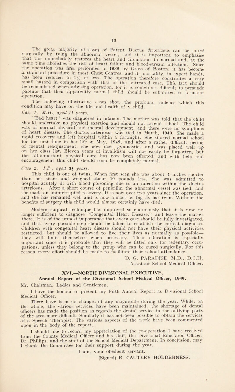 The great majority of cases of Patent Ductus Arteriosus can be cured surgically by tying the abnormal vessel, and it is important to emphasise that this immediately restores the heart and circulation to normal and, at the same time abolishes the risk of heart failure and blood-stream infection. Since the operation was first performed in 1939 by* Gross of Boston, it has become a standard procedure in most Chest Centres, and its mortality, in expert hands, has been reduced to 1% or less. The operation therefore constitutes a very small hazard in comparison with that of the untreated case. This fact should be remembered when advising operation, for it is sometimes difficult to persuade parents that their apparently normal child should be submitted to a major •operation. The following illustrative cases show the profound inflence which this ■condition may have on the life and health of a child. Case 1. M.H., aged 11 years. Bad heart was diagnosed in infancy. The mother was told that the child -should undertake no physical exertion and should not attend school. The child was of normal physical and mental development, and there were no symptoms of heart disease. The ductus arteriosus was tied in March, 1949. She made a rapid recovery and left hospital within a fortnight. She started normal school for the first time in her life in May, 1949, and after a rather difficult period of mental readjustment, she now does gymnastics and was placed well up on her class list. Eleven years of invalidism will not easily be forgotten, but the all-important physical cure has now been effected, and with help and -encouragement this child should soon be completely normal. Case 2. J.P., aged 3\ years. This child is one of twins. When first seen she was about 4 inches shorter than her sister and weighed about 10 pounds less. She was admitted to hospital acutely ill with blood poisoning due to an infection within the ductus arteriosus. After a short course of penicillin the abnormal vessel was tied, and she made an uninterrupted recovery. It is now over two years since the operation, .and she has remained well and is now almost as big as her twin. Without the benefits of surgery this child would almost certainly have died. Modern surgical technique has improved so enormously that it is now no longer sufficient to diagnose Congenital Heart Disease, and leave the matter there. It is of the utmost importance that every case should be fully investigated, and that every possible step should be taken to establish the correct diagnosis. Children with congenital heart disease should not have their physical activities restricted, but should be allowed to live their lives as normally as possible— they will limit themselves when necessary. Their education is especially important since it is probable that they will be fitted only for sedentary occu¬ pations, unless they belong to the group who can be cured surgically. For this reason every effort should be made to facilitate their school attendance. D. G. PARADISE, M.D., D.C.H. Assistant School Medical Officer. XVI.—NORTH DIVISIONAL EXECUTIVE. Annual Report of the Divisional School Medical Officer, 1949. Mr. Chairman, Ladies and Gentlemen, I have the honour to present my Fifth Annual Report as Divisional School Medical Officer. There have been no changes of any magnitude during the year. While, on the whole, the various services have been maintained, the shortage of dental officers has made the position as regards the dental service in the outlying parts of the area more difficult. Similarly it has not been possible to obtain the services of a Speech Therapist. The various aspects of the work have been commented upon in the body of the report. I should like to record my appreciation of the co-operation I have received from the County Medical Officer and his staff, the Divisional Education Officer, Dr. Phillips, and the staff of the School Medical Department. In conclusion, may I thank the Committee for their support during the year. I am, your obedient servant, (Signed) R. CAUTLEY HOLDERNESS.