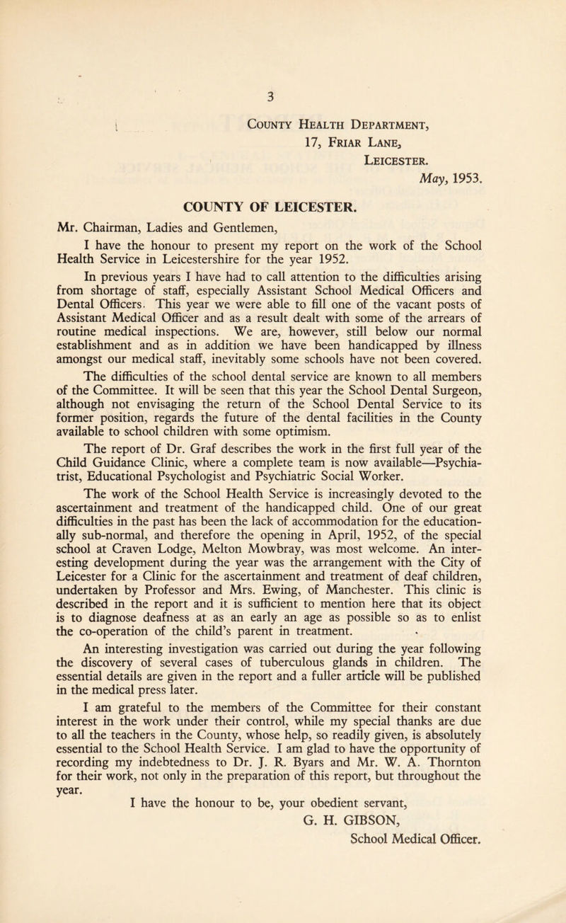 County Health Department, 17, Friar Lane, Leicester. May, 1953. COUNTY OF LEICESTER. Mr. Chairman, Ladies and Gentlemen, I have the honour to present my report on the work of the School Health Service in Leicestershire for the year 1952. In previous years I have had to call attention to the difficulties arising from shortage of staff, especially Assistant School Medical Officers and Dental Officers. This year we were able to fill one of the vacant posts of Assistant Medical Officer and as a result dealt with some of the arrears of routine medical inspections. We are, however, still below our normal establishment and as in addition we have been handicapped by illness amongst our medical staff, inevitably some schools have not been covered. The difficulties of the school dental service are known to all members of the Committee. It will be seen that this year the School Dental Surgeon, although not envisaging the return of the School Dental Service to its former position, regards the future of the dental facilities in the County available to school children with some optimism. The report of Dr. Graf describes the work in the first full year of the Child Guidance Clinic, where a complete team is now available—Psychia¬ trist, Educational Psychologist and Psychiatric Social Worker. The work of the School Health Service is increasingly devoted to the ascertainment and treatment of the handicapped child. One of our great difficulties in the past has been the lack of accommodation for the education¬ ally sub-normal, and therefore the opening in April, 1952, of the special school at Craven Lodge, Melton Mowbray, was most welcome. An inter¬ esting development during the year was the arrangement with the City of Leicester for a Clinic for the ascertainment and treatment of deaf children, undertaken by Professor and Mrs. Ewing, of Manchester. This clinic is described in the report and it is sufficient to mention here that its object is to diagnose deafness at as an early an age as possible so as to enlist the co-operation of the child’s parent in treatment. An interesting investigation was carried out during the year following the discovery of several cases of tuberculous glands in children. The essential details are given in the report and a fuller article will be published in the medical press later. I am grateful to the members of the Committee for their constant interest in the work under their control, while my special thanks are due to all the teachers in the County, whose help, so readily given, is absolutely essential to the School Health Service. I am glad to have the opportunity of recording my indebtedness to Dr. J. R. Byars and Mr. W. A. Thornton for their work, not only in the preparation of this report, but throughout the year. I have the honour to be, your obedient servant, G. H. GIBSON, School Medical Officer.