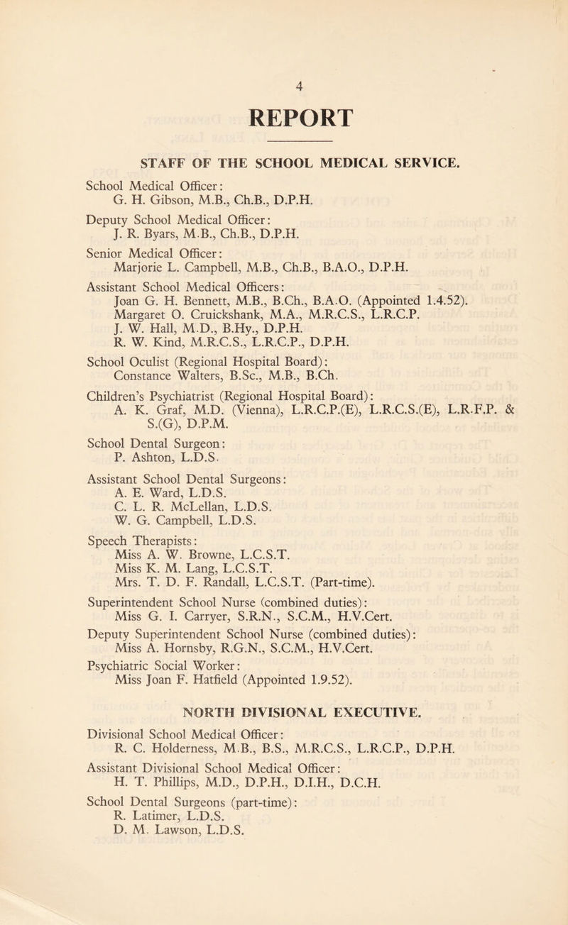 REPORT STAFF OF THE SCHOOL MEDICAL SERVICE. School Medical Officer: G. H. Gibson, M.B., Ch.B., D.P.H, Deputy School Medical Officer: J. R. Byars, M B., Ch.B., D.P.H. Senior Medical Officer: Marjorie L. Campbell, M.B., Ch.B., B.A.O., D.P.H. Assistant School Medical Officers: Joan G. H. Bennett, M.B., B.Ch., B.A.O. (Appointed 1.4.52). Margaret O. Cruickshank, M.A., M.R.C.S., L.R.C.P. J. W. Hall, M.D., B.Hy., D.P.H. R. W. Kind, M.R.C.S., L.R.C.P., D.P.H. School Oculist (Regional Hospital Board): Constance Walters, B.Sc., M.B., B.Ch. Children’s Psychiatrist (Regional Hospital Board): A. K. Graf, M.D. (Vienna), L;R,C.P.(E), L.R.C.S.(E), L.R.F.P. & S.(G), D.P.M. School Dental Surgeon: P. Ashton, L.D.S. Assistant School Dental Surgeons: A. E. Ward, L.D.S, C. L. R, McLellan, L.D.S. W. G. Campbell, L.D.S. Speech Therapists: Miss A. W. Browne, L.C.S.T. Miss K. M. Lang, L.C.S.T. Mrs. T. D. F. Randall, L.C.S.T. (Part-time). Superintendent School Nurse (combined duties): Miss G. I. Carryer, S.R.N., S.C.M., H.V.Cert. Deputy Superintendent School Nurse (combined duties): Miss A. Hornsby, R.G.N., S.C.M., H.V.Cert. Psychiatric Social Worker: Miss Joan F. Hatfield (Appointed 1.9.52). NORTH DIVISIONAL EXECUTIVE. Divisional School Medical Officer: R. C. Holderness, M B., B.S., M.R.C.S., L.R.C.P., D.P.H. Assistant Divisional School Medical Officer: H. T. Phillips, M.D., D.P.H., D.I.H., D.C.H. School Dental Surgeons (part-time): R. Latimer, L.D.S. D, M. Lawson, L.D.S.