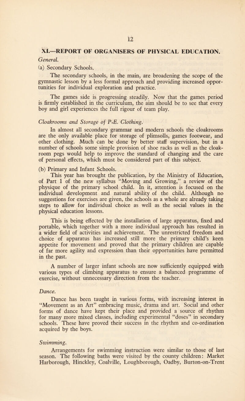 XI.—REPORT OF ORGANISERS OF PHYSICAL EDUCATION. General. (a) Secondary Schools. The secondary schools, in the main, are broadening the scope of the gymnastic lesson by a less formal approach and providing increased oppor¬ tunities for individual exploration and practice. The games side is progressing steadily. Now that the games period is firmly established in the curriculum, the aim should be to see that every boy and girl experiences the full rigour of team play. Cloakrooms and Storage of P-E. Clothing. In almost all secondary grammar and modern schools the cloakrooms are the only available place for storage of plimsolls, games footwear, and other clothing. Much can be done by better staff supervision, but in a number of schools some simple provision of shoe racks as well as the cloak¬ room pegs would help to improve the standard of changing and the care of personal effects, which must be considered part of this subject. (b) Primary and Infant Schools. This year has brought the publication, by the Ministry of Education, of Part 1 of the new syllabus “Moving and Growing,” a review of the physique of the primary school child. In it, attention is focused on the individual development and natural ability of the child. Although no suggestions for exercises are given, the schools as a whole are already taking steps to allow for individual choice as well as the social values in the physical education lessons. This is being effected by the installation of large apparatus, fixed and portable, which together with a more individual approach has resulted in a wider field of activities and achievement. The unrestricted freedom and choice of apparatus has increased still more the primary child’s keen appetite for movement and proved that the primary children are capable of far more agility and expression than their opportunities have permitted in the past. A number of larger infant schools are now sufficiently equipped with various types of climbing apparatus to ensure a balanced programme of exercise, without unnecessary direction from the teacher. Dance. Dance has been taught in various forms, with increasing interest in “Movement as an Art” embracing music, drama and art. Social and other forms of dance have kept their place and provided a source of rhythm for many more mixed classes, including experimental “doses” in secondary schools. These have proved their success in the rhythm and co-ordination acquired by the boys. Swimming. Arrangements for swimming instruction were similar to those of last season. The following baths were visited by the county children: Market Harborough, Hinckley, Coalville, Loughborough, Oadby, Burton-on-Trent