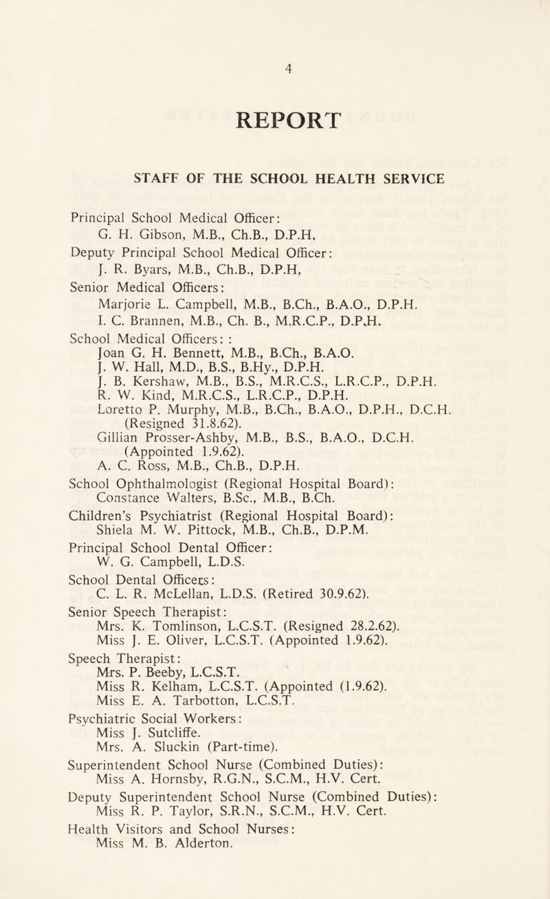 REPORT STAFF OF THE SCHOOL HEALTH SERVICE Principal School Medical Officer: G. H. Gibson, M.B., Ch.B., D.P.H, Deputy Principal School Medical Officer: }. R. Byars, M.B., Ch.B., D.P.H, Senior Medical Officers: Marjorie L. Campbell, M.B., B.Ch., B.A.O., D.P.H. I. C. Brannen, M.B., Ch. B., M.R.C.P., D.P.H, School Medical Officers: : Joan G. H. Bennett, M.B., B.Ch., B.A.O. J. W. Hall, M.D., B.S., B.Hy., D.P.H. J. B. Kershaw, M.B., B.S., M.R.C.S., L.R.C.P., D.P.H. R. W. Kind, M.R.C.S., L.R.C.P., D.P.H. Loretto P. Murphy, M.B., B.Ch., B.A.O., D.P.H., D.C.H. (Resigned 31.8.62). Gillian Prosser-Ashby, M.B., B.S., B.A.O., D.C.H. (Appointed 1.9.62). A. C. Ross, M.B., Ch.B., D.P.H. School Ophthalmologist (Regional Hospital Board): Constance Walters, B.Sc., M.B., B.Ch. Children’s Psychiatrist (Regional Hospital Board): Shiela M. W. Pittock, M.B., Ch.B., D.P.M. Principal School Dental Officer: W. G. Campbell, L.D.S. School Dental Officers: C. L. R. McLellan, L.D.S. (Retired 30.9.62). Senior Speech Therapist: Mrs. K. Tomlinson, L.C.S.T. (Resigned 28.2.62). Miss J. E. Oliver, L.C.S.T. (Appointed 1.9.62). Speech Therapist: Mrs. P. Beeby, L.C.S.T. Miss R. Kelham, L.C.S.T. (Appointed (1.9.62). Miss E. A. Tarbotton, L.C.S.T. Psychiatric Social Workers: Miss J. Sutcliffe. Mrs. A. Sluckin (Part-time). Superintendent School Nurse (Combined Duties): Miss A. Hornsby, R.G.N., S.C.M., H.V. Cert. Deputy Superintendent School Nurse (Combined Duties): Miss R. P. Taylor, S.R.N., S.C.M., H.V. Cert. Health Visitors and School Nurses: Miss M. B. Alderton.