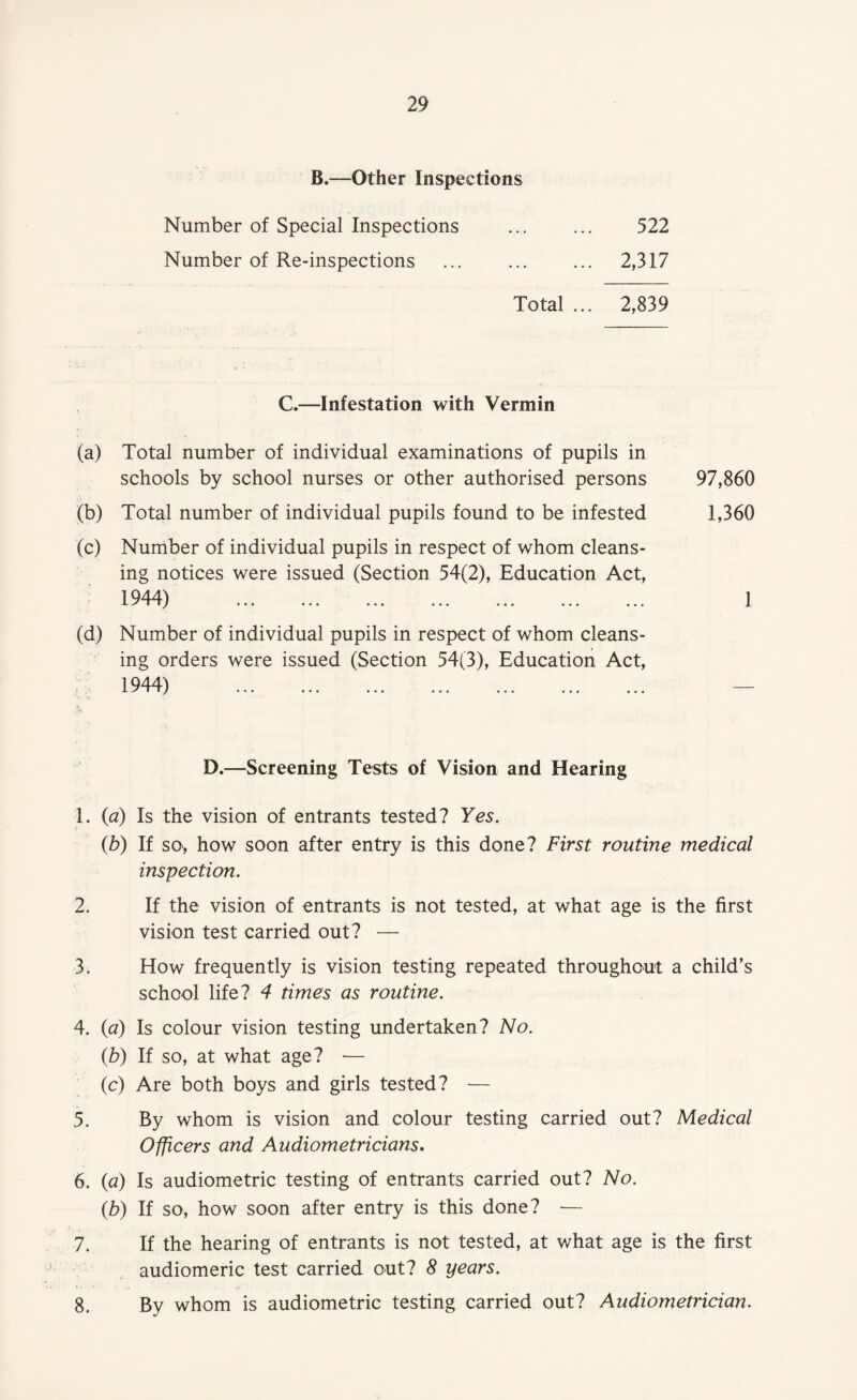 B.—Other Inspections Number of Special Inspections . 522 Number of Re-inspections ... ... ... 2,317 Total ... 2,839 C.—Infestation with Vermin (a) Total number of individual examinations of pupils in schools by school nurses or other authorised persons (b) Total number of individual pupils found to be infested (c) Number of individual pupils in respect of whom cleans¬ ing notices were issued (Section 54(2), Education Act, 1944) ✓ ■ 1 / ••• ••• ••• • ♦ • ••• • • • ••• (d) Number of individual pupils in respect of whom cleans¬ ing orders were issued (Section 54(3), Education Act, 1944) a 1 1 / ••• ••• ••• ••• ••• ••• D.—Screening Tests of Vision and Hearing 1. (ia) Is the vision of entrants tested? Yes. (b) If so, how soon after entry is this done? First routine medical inspection. 2. If the vision of entrants is not tested, at what age is the first vision test carried out? — 3. How frequently is vision testing repeated throughout a child’s school life? 4 times as routine. 4. (a) Is colour vision testing undertaken? No. (b) If so, at what age? — (c) Are both boys and girls tested? — 5. By whom is vision and colour testing carried out? Medical Officers and Audiometricians. 6. (a) Is audiometric testing of entrants carried out? No. (b) If so, how soon after entry is this done? — 7. If the hearing of entrants is not tested, at what age is the first / audiomeric test carried out? 8 years. 8. By whom is audiometric testing carried out? Audiometrician. 97,860 1,360 1