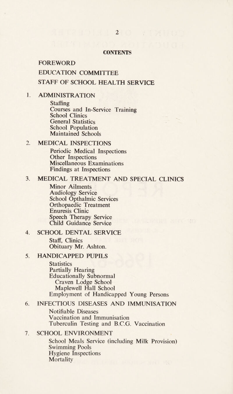 CONTENTS FOREWORD EDUCATION COMMITTEE STAFF OF SCHOOL HEALTH SERVICE 1. ADMINISTRATION Staffing Courses and In-Service Training School Clinics General Statistics School Population Maintained Schools 2. MEDICAL INSPECTIONS Periodic Medical Inspections Other Inspections Miscellaneous Examinations Findings at Inspections 3. MEDICAL TREATMENT AND SPECIAL CLINICS Minor Ailments Audiology Service School Opthalmic Services Orthopaedic Treatment Enuresis Clinic Speech Therapy Service Child Guidance Service 4. SCHOOL DENTAL SERVICE Staff, Clinics Obituary Mr. Ashton. 5. HANDICAPPED PUPILS Statistics Partially Hearing Educationally Subnormal Craven Lodge School Maplewell Hall School Employment of Handicapped Young Persons 6. INFECTIOUS DISEASES AND IMMUNISATION Notifiable Diseases Vaccination and Immunisation Tuberculin Testing and B.C.G. Vaccination 7. SCHOOL ENVIRONMENT School Meals Service (including Milk Provision) Swimming Pools Hygiene Inspections Mortality