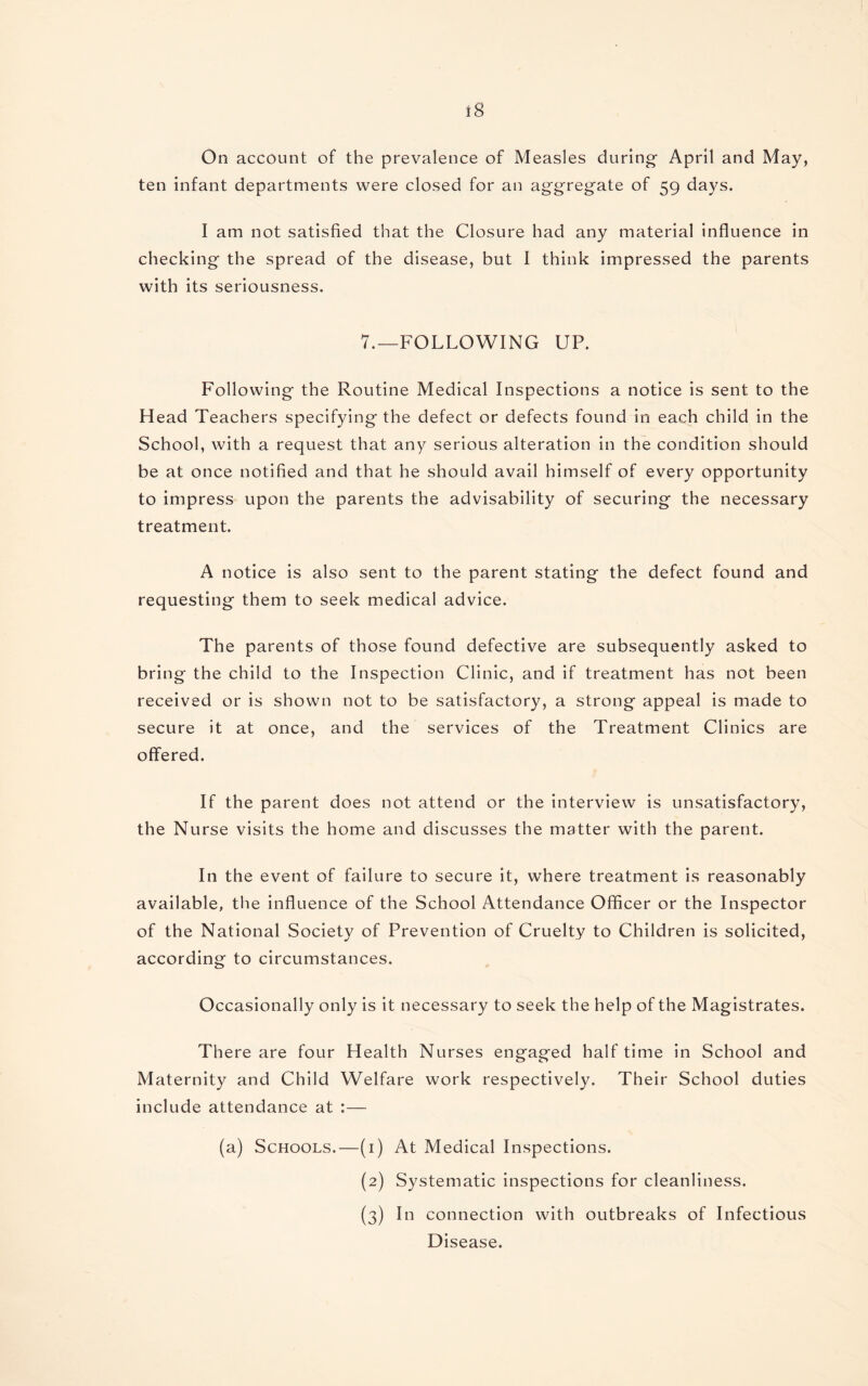 ten infant departments were closed for an aggregate of 59 days. I am not satisfied that the Closure had any material influence in checking the spread of the disease, but I think impressed the parents with its seriousness. 7.—FOLLOWING UP. Following the Routine Medical Inspections a notice is sent to the Head Teachers specifying the defect or defects found in each child in the School, with a request that any serious alteration in the condition should be at once notified and that he should avail himself of every opportunity to impress upon the parents the advisability of securing the necessary treatment. A notice is also sent to the parent stating the defect found and requesting them to seek medical advice. The parents of those found defective are subsequently asked to bring the child to the Inspection Clinic, and if treatment has not been received or is shown not to be satisfactory, a strong appeal is made to secure it at once, and the services of the Treatment Clinics are offered. If the parent does not attend or the interview is unsatisfactory, the Nurse visits the home and discusses the matter with the parent. In the event of failure to secure it, where treatment is reasonably available, the influence of the School Attendance Officer or the Inspector of the National Society of Prevention of Cruelty to Children is solicited, according to circumstances. Occasionally only is it necessary to seek the help of the Magistrates. There are four Health Nurses engaged half time in School and Maternity and Child Welfare work respectively. Their School duties include attendance at :— (a) Schools.—(1) At Medical Inspections. (2) Systematic inspections for cleanliness. (3) In connection with outbreaks of Infectious Disease.