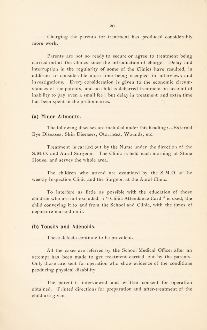 Charging the parents for treatment has produced considerably more work. Parents are not so ready to secure or agree to treatment being carried out at the Clinics since the introduction of charge. Delay and interruption in the regularity of some of the Clinics have resulted, in addition to considerable more time being occupied in interviews and investigations. Every consideration is given to the economic circum¬ stances of the parents, and no child is debarred treatment on account of inability to pay even a small fee ; but delay in treatment and extra time has been spent in the preliminaries. (a) Minor Ailments. The following diseases are included under this heading :—External Eye Diseases, Skin Diseases, Otorrhoea, Wounds, etc. Treatment is carried out by the Nurse under the direction of the S.M.O. and Aural Surgeon. The Clinic is held each morning at Stone House, and serves the whole area. The children who attend are examined by the S.M.O. at the weekly Inspection Clinic and the Surgeon at the Aural Clinic. To interfere as little as possible with the education of those children who are not excluded, a “ Clinic Attendance Card ” is used, the child conveying it to and from the School and Clinic, with the times of departure marked on it. (b) Tonsils and Adenoids. These defects continue to be prevalent. All the cases are referred by the School Medical Officer after an attempt has been made to get treatment carried out by the parents. Only those are sent for operation who show evidence of the conditions producing physical disability. The parent is interviewed and written consent for operation obtained. Printed directions for preparation and after-treatment of the child are given.