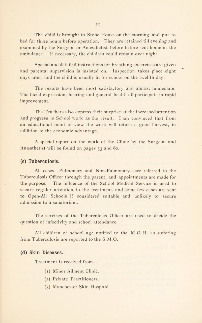 The child is brought to Stone House on the morning and put to bed for three hours before operation. They are retained till evening and examined by the Surgeon or Anaesthetist before before sent home in the ambulance. If necessary, the children could remain over night. Special and detailed instructions for breathing excercises are given and parental supervision is insisted on. Inspection takes place eight days latter, and the child is usually fit for school on the twelfth day. The results have been most satisfactory and almost immediate. The facial expression, hearing and general health all participate in rapid improvement. The Teachers also express their surprise at the increased attention and progress in School work as the result. I am convinced that from an educational point of view the work will return a good harvest, in addition to the economic advantage. A special report on the work of the Clinic by the Surgeon and Anaesthetist will be found on pages 53 and 60. (e) Tuberculosis. All cases—Pulmonary and Non-Pulmonary—are referred to the Tuberculosis Officer through the parent, and appointments are made for the purpose. The influence of the School Medical Service is used to secure regular attention to the treatment, and some few cases are sent to Open-Air Schools if considered suitable and unlikely to secure admission to a sanatorium. The services of the Tuberculosis Officer are used to decide the question ot infectivity and school attendance. All children of school age notified to the M.O.H. as suffering from Tuberculosis are reported to the S.M.O. (d) Skin Diseases. Treatment is received from— (1) Minor Ailment Clinic. (2) Private Practitioners. (3) Manchester Skin Hospital,