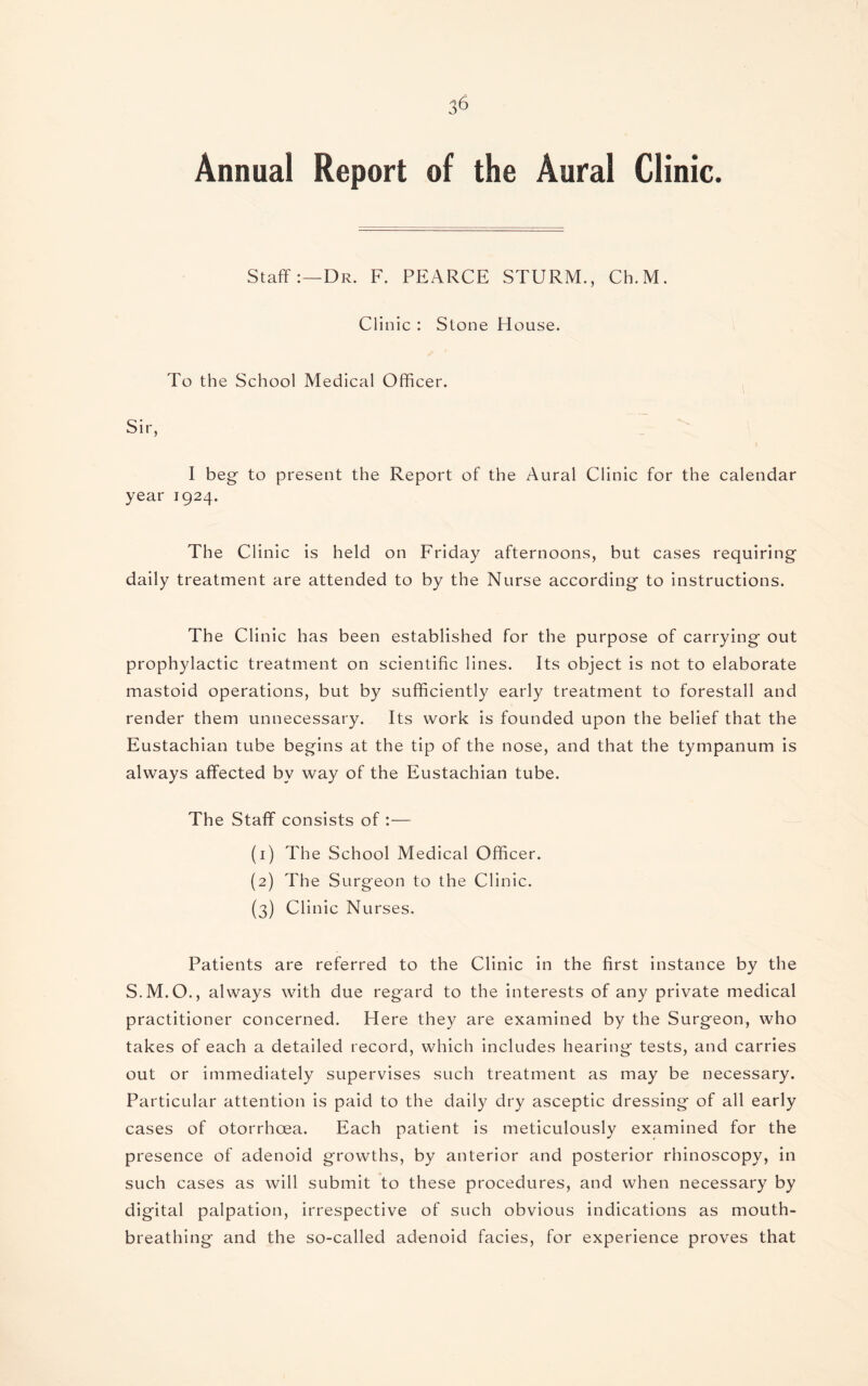 Annual Report of the Aural Clinic. Staff:—Dr. F. PEARCE STURM., Ch.M. Clinic : Stone House. To the School Medical Officer. Sir, I beg- to present the Report of the Aural Clinic for the calendar year 1924. The Clinic is held on Friday afternoons, but cases requiring daily treatment are attended to by the Nurse according to instructions. The Clinic has been established for the purpose of carrying out prophylactic treatment on scientific lines. Its object is not to elaborate mastoid operations, but by sufficiently early treatment to forestall and render them unnecessary. Its work is founded upon the belief that the Eustachian tube begins at the tip of the nose, and that the tympanum is always affected bv way of the Eustachian tube. The Staff consists of :— (1) The School Medical Officer. (2) The Surgeon to the Clinic. (3) Clinic Nurses. Patients are referred to the Clinic in the first instance by the S.M.O., always with due regard to the interests of any private medical practitioner concerned. Here they are examined by the Surgeon, who takes of each a detailed record, which includes hearing tests, and carries out or immediately supervises such treatment as may be necessary. Particular attention is paid to the daily dry asceptic dressing of all early cases of otorrhcea. Each patient is meticulously examined for the presence of adenoid growths, by anterior and posterior rhinoscopy, in such cases as will submit to these procedures, and when necessary by digital palpation, irrespective of such obvious indications as mouth¬ breathing and the so-called adenoid facies, for experience proves that