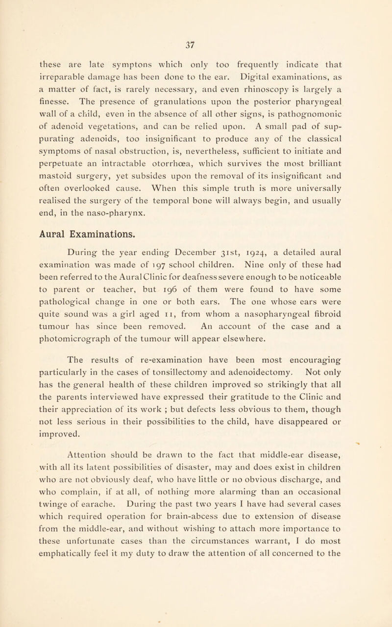 these are late symptons which only too frequently indicate that irreparable damage has been done to the ear. Digital examinations, as a matter of fact, is rarely necessary, and even rhinoscopy is largely a finesse. The presence of granulations upon the posterior pharyngeal wall of a child, even in the absence of all other signs, is pathognomonic of adenoid vegetations, and can be relied upon. A small pad of sup¬ purating adenoids, too insignificant to produce any of the classical symptoms of nasal obstruction, is, nevertheless, sufficient to initiate and perpetuate an intractable otorrhoea, which survives the most brilliant mastoid surgery, yet subsides upon the removal of its insignificant and often overlooked cause. When this simple truth is more universally realised the surgery of the temporal bone will always begin, and usually end, in the naso-pharynx. Aural Examinations. During the year ending December 31st, 1924, a detailed aural examination was made of 197 school children. Nine only of these had been referred to the AuralClinic for deafnesssevere enough to be noticeable to parent or teacher, but 196 of them were found to have some pathological change in one or both ears. The one whose ears were quite sound was a girl aged 11, from whom a nasopharyngeal fibroid tumour has since been removed. An account of the case and a photomicrograph of the tumour will appear elsewhere. The results of re-examination have been most encouraging particularly in the cases of tonsillectomy and adenoidectomy. Not only has the general health of these children improved so strikingly that all the parents interviewed have expressed their gratitude to the Clinic and their appreciation of its work ; but defects less obvious to them, though not less serious in their possibilities to the child, have disappeared or improved. Attention should be drawn to the fact that middle-ear disease, with all its latent possibilities of disaster, may and does exist in children who are not obviously deaf, who have little or no obvious discharge, and who complain, if at all, of nothing more alarming than an occasional twinge of earache. During the past two years I have had several cases which required operation for brain-abcess due to extension of disease from the middle-ear, and without wishing to attach more importance to these unfortunate cases than the circumstances warrant, I do most emphatically feel it my duty to draw the attention of all concerned to the