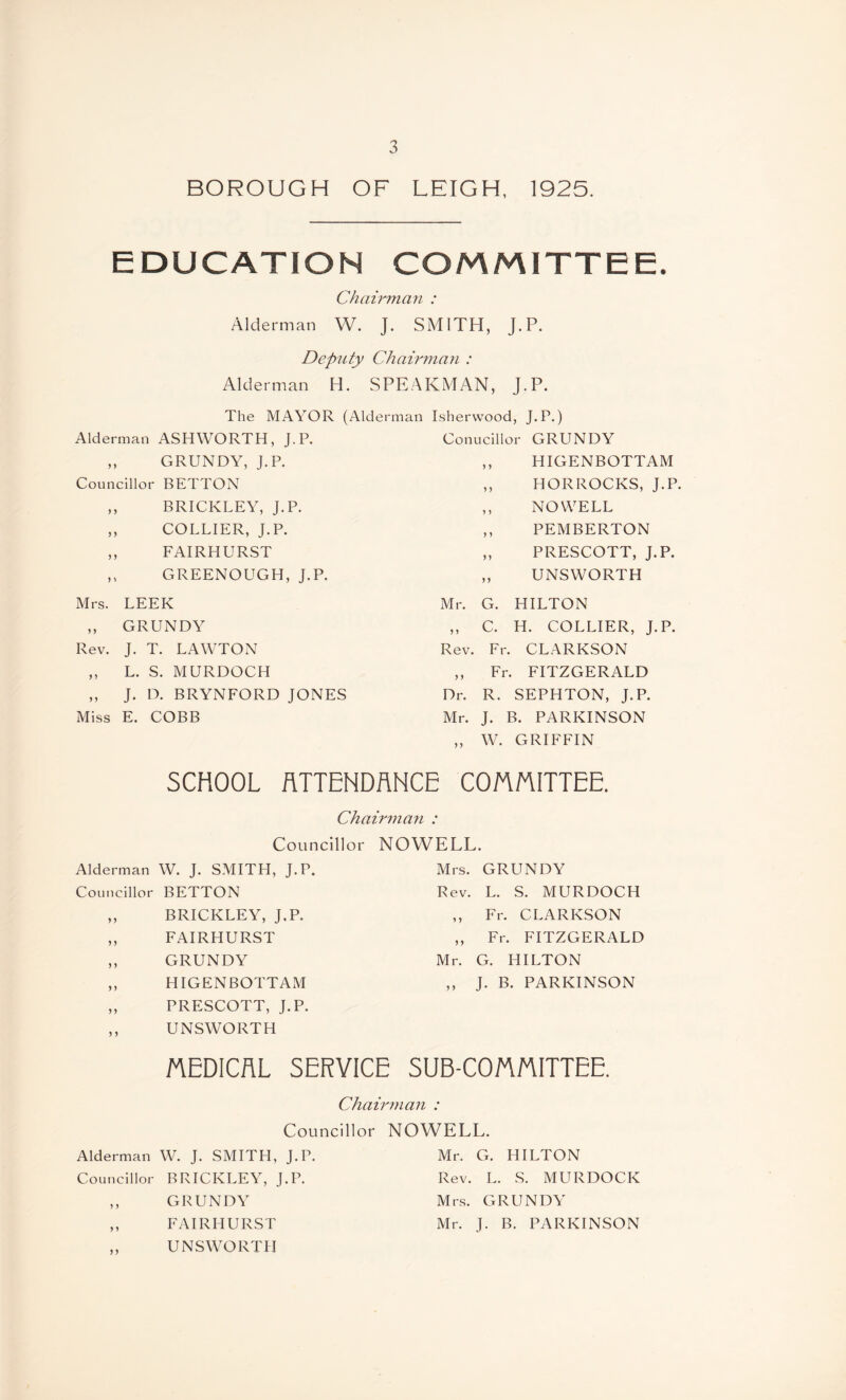 BOROUGH OF LEIGH, 1925. EDUCATION COMMITTEE. Chairman : Alderman W. J. SMITH, J.P. Deputy Chairman : Alderman H. S PE A KM AN, J.P. The MAYOR (Alderman Isherwood, J.P.) Alderman ASHWORTH, J.P. Conucillor GRUNDY ,, GRUNDY, J.P. ,, HIGENBOTTAM Councillor BETTON ,, HORROCKS, J.P. ,, BRICKLEY, J.P. ,, NOWELL ,, COLLIER, J.P. ,, PEMBERTON ,, FAIRHURST ,, PRESCOTT, J.P. ,, GREENOUGH, J.P. ,, UNSWORTH Mrs. LEEK Mr. G. HILTON ,, GRUNDY ,, C. H. COLLIER, J.P. Rev. J. T. LAWTON Rev. Fr. CLARKSON ,, L. S. MURDOCH ,, Fr. FITZGERALD ,, J. D. BRYNFORD JONES Dr. R. SEPHTON, J.P. Miss E. COBB Mr. J. B. PARKINSON ,, W. GRIFFIN SCHOOL ATTENDANCE COMMITTEE. Chairman : Councillor NOWELL. Alderman W. J. SMITH, J.P. Mrs. GRUNDY Councillor BETTON Rev. L. S. MURDOCH ,, BRICKLEY, J.P. ,, Fr. CLARKSON ,, FAIRHURST „ Fr. FITZGERALD ,, GRUNDY Mr. G. HILTON ,, HIGENBOTTAM ,, J. B. PARKINSON 5 > PRESCOTT, J.P. UNSWORTH MEDICAL SERVICE SUB-COMMITTEE. Chairman : Councillor NOWELL. Alderman W. J. SMITH, J.P. Mr. G. HILTON Councillor BRICKLEY, J.P. Rev. L. S. MURDOCK ,, GRUNDY Mrs. GRUNDY ,, FAIRHURST Mr. J. B. PARKINSON ,, UNSWORTH