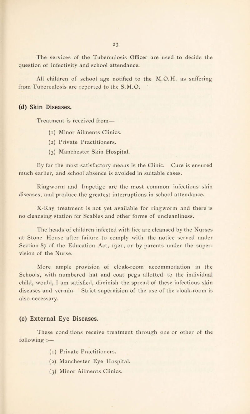 The services of the Tuberculosis Officer are used to decide the question of infectivity and school attendance. All children of school age notified to the M.O.H. as suffering from Tuberculosis are reported to the S.M.O. (d) Skin Diseases. Treatment is received from— (1) Minor Ailments Clinics. (2) Private Practitioners. (3) Manchester Skin Hospital. By far the most satisfactory means is the Clinic. Cure is ensured much earlier, and school absence is avoided in suitable cases. Ringworm and Impetigo are the most common infectious skin diseases, and produce the greatest interruptions in school attendance. X-Ray treatment is not yet available for ringworm and there is no cleansing station fcr Scabies and other forms of uncleanliness. The heads of children infected with lice are cleansed by the Nurses at Stone House after failure to comply with the notice served under Section 87 of the Education Act, 1921, or by parents under the super¬ vision of the Nurse. More ample provision of cloak-room accommodation in the Schools, with numbered hat and coat pegs allotted to the individual child, would, I am satisfied, diminish the spread of these infectious skin diseases and vermin. Strict supervision of the use of the cloak-room is also necessary. (e) External Eye Diseases. These conditions receive treatment through one or other of the following :— (1) Private Practitioners. (2) Manchester Eye Hospital. (3) Minor Ailments Clinics.