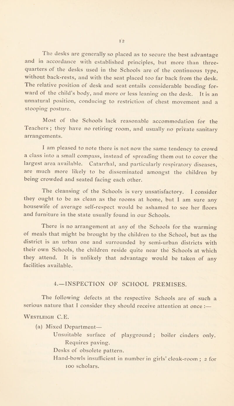 The desks are generally so placed as to secure the best advantage and in accordance with established principles, but more than three- quarters of the desks used in the Schools are of the continuous type, without back-rests, and with the seat placed too far back from the desk. The relative position of desk and seat entails considerable bendino- for- ward of the child’s body, and more or less leaning on the desk. It is an unnatural position, conducing to restriction of chest movement and a stooping posture. Most of the Schools lack reasonable accommodation for the Teachers ; they have no retiring room, and usually no private sanitary arrangements. I am pleased to note there is not now the same tendency to crowd a class into a small compass, instead of spreading them out to cover the largest area available. Catarrhal, and particularly respiratory diseases, are much more likely to be disseminated amongst the children by being crowded and seated facing each other. The cleansing of the Schools is very unsatisfactory. I consider they ought to be as clean as the rooms at home, but I am sure any housewife of average self-respect would be ashamed to see her floors and furniture in the state usually found in our Schools. There is no arrangement at any of the Schools for the warming of meals that might be brought by the children to the School, but as the district is an urban one and surrounded by semi-urban districts with their own Schools, the children reside quite near the Schools at which they attend. It is unlikely that advantage would be taken of any facilities available. 4.—INSPECTION OF SCHOOL PREMISES. The following defects at the respective Schools are of such a serious nature that I consider they should receive attention at once :— Westleigh C.E. (a) Mixed Department— Unsuitable surface of playground ; boiler cinders only. Requires paving. Desks of obsolete pattern. Hand-bowls insufficient in number in girls’ cloak-room ; 2 for 100 scholars.