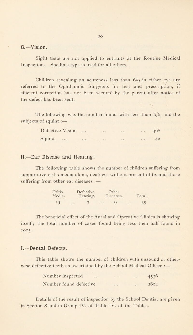 G.—Vision. Sight tests are not applied to entrants at the Routine Medical Inspection. Snellin’s type is used for all others. Children revealing an acuteness less than 6/9 in either eye are referred to the Ophthalmic Surgeons for test and prescription, if efficient correction has not been secured by the parent after notice of the defect has been sent. The following was the number found with less than 6/6, and the subjects of squint :— Defective Vision ... ... ... ... 468 Squint ... ... .. ... ... 42 H.—Ear Disease and Hearing*. The following table shows the number of children suffering from suppurative otitis media alone, deafness without present otitis and those suffering from other ear diseases :— Otitis Defective Other Media. Hearing-. Diseases. Total. 19 7 9 35 The beneficial effect of the Aural and Operative Clinics is showing itself; the total number of cases found being less then half found in 1925. I.—Dental Defects. This table shows the number of children with unsound or other¬ wise defective teeth as ascertained by the School Medical Officer :— Number inspected ... ... ... 4536 Number found defective ... .. 2604 Details of the result of inspection by the School Dentist are given in Section 8 and in Group IV. of Table IV. of the Tables,