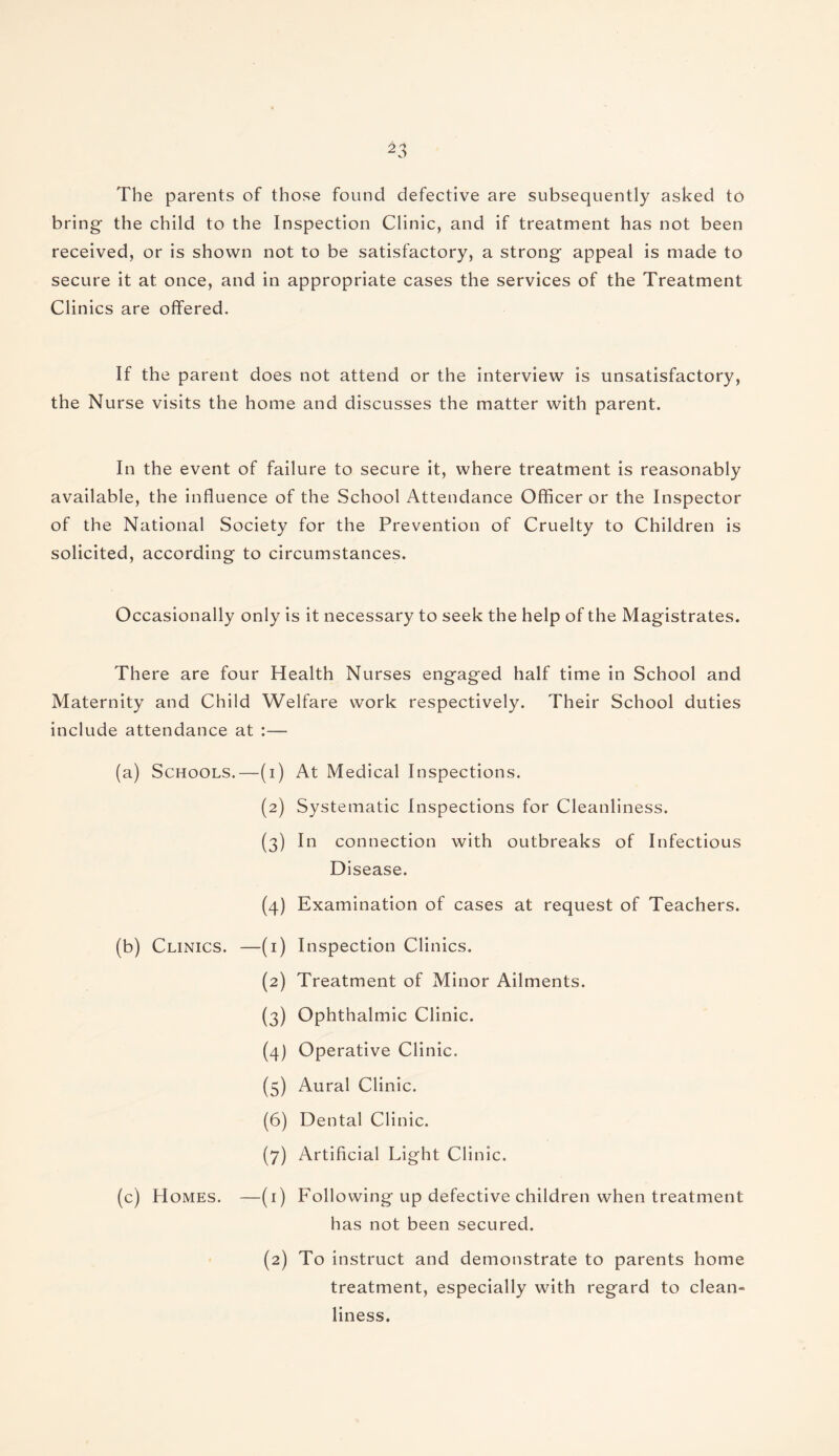 The parents of those found defective are subsequently asked to bring the child to the Inspection Clinic, and if treatment has not been received, or is shown not to be satisfactory, a strong appeal is made to secure it at once, and in appropriate cases the services of the Treatment Clinics are offered. If the parent does not attend or the interview is unsatisfactory, the Nurse visits the home and discusses the matter with parent. In the event of failure to secure it, where treatment is reasonably available, the influence of the School Attendance Officer or the Inspector of the National Society for the Prevention of Cruelty to Children is solicited, according to circumstances. Occasionally only is it necessary to seek the help of the Magistrates. There are four Health Nurses engaged half time in School and Maternity and Child Welfare work respectively. Their School duties include attendance at :— (a) Schools.—(i) (2) (3) (4) At Medical Inspections. Systematic Inspections for Cleanliness. In connection with outbreaks of Infectious Disease. Examination of cases at request of Teachers. (b) Clinics. —(1) (2) (3) (4) (5) (6) (7) (c) Homes. —(1) (2) Inspection Clinics. Treatment of Minor Ailments. Ophthalmic Clinic. Operative Clinic. Aural Clinic. Dental Clinic. Artificial Light Clinic. Following up defective children when treatment has not been secured. To instruct and demonstrate to parents home treatment, especially with regard to clean¬ liness.