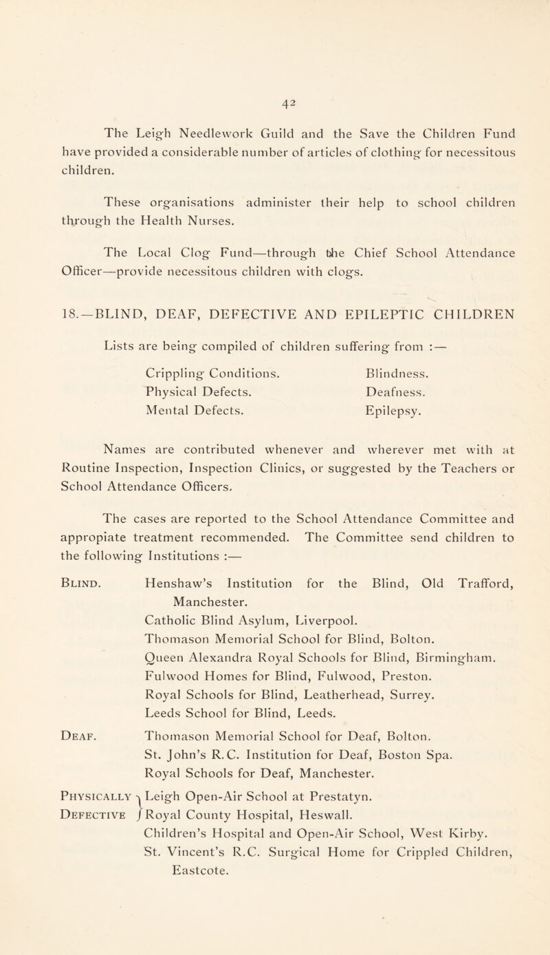 The Leigh Needlework Guild and the Save the Children Fund have provided a considerable number of articles of clothing for necessitous children. These organisations administer their help to school children through the Health Nurses. The Local Clog Fund—through t)he Chief School Attendance Officer—provide necessitous children with clogs. 18. —BLIND, DEAF, DEFECTIVE AND EPILEPTIC CHILDREN Lists are being compiled of children suffering from : — Crippling Conditions. Blindness. Physical Defects. Deafness. Mental Defects. Epilepsy. Names are contributed whenever and wherever met with at Routine Inspection, Inspection Clinics, or suggested by the Teachers or School Attendance Officers. The cases are reported to the School Attendance Committee and appropiate treatment recommended. The Committee send children to the following Institutions :— Blind. Henshaw’s Institution for the Blind, Old Trafford, Manchester. Catholic Blind Asylum, Liverpool. Thomason Memorial School for Blind, Bolton. Queen Alexandra Royal Schools for Blind, Birmingham. Fulwood Homes for Blind, Fulwood, Preston. Royal Schools for Blind, Leatherhead, Surrey. Leeds School for Blind, Leeds. Deaf. Thomason Memorial School for Deaf, Bolton. St. John’s R. C. Institution for Deaf, Boston Spa. Royal Schools for Deaf, Manchester. Physically Leigh Open-Air School at Prestatyn. Defective /Royal County Hospital, Heswall. Children’s Hospital and Open-Air School, West Kirby. St. Vincent’s R.C. Surgical Home for Crippled Children, Eastcote.