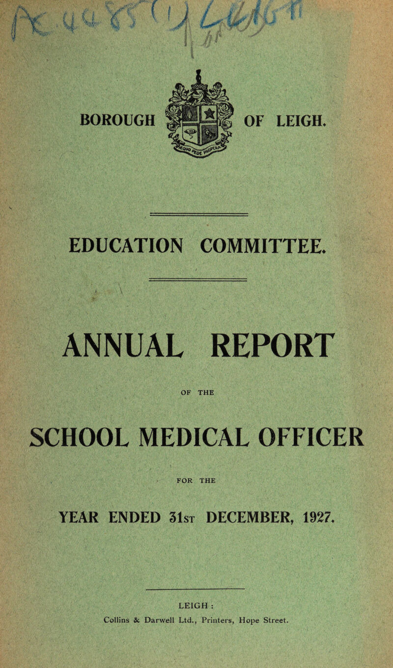 EDUCATION COMMITTEE. ANNUAL REPORT OF THE SCHOOL MEDICAL OFFICER 1 . \1 , -- ■ ■ ■ ,. ’■ 1‘ FOR THE YEAR ENDED 31st DECEMBER, 1927. LEIGH : Collins Sc Darwell Ltd., Printers, Hope Street.