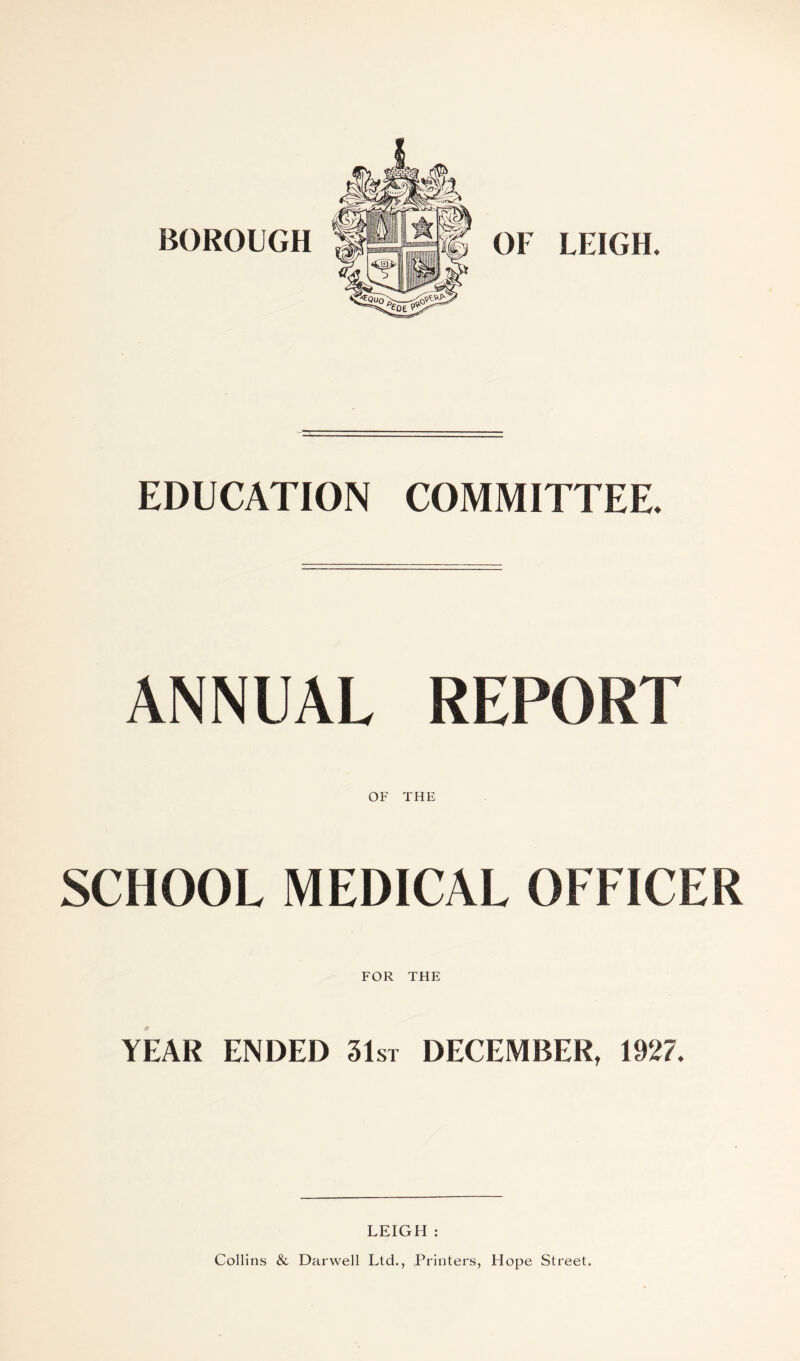 BOROUGH OF LEIGH. EDUCATION COMMITTEE ANNUAL REPORT OF THE SCHOOL MEDICAL OFFICER FOR THE YEAR ENDED 31st DECEMBER, 1927. LEIGH : Collins & Darwell Ltd., Printers, Hope Street.