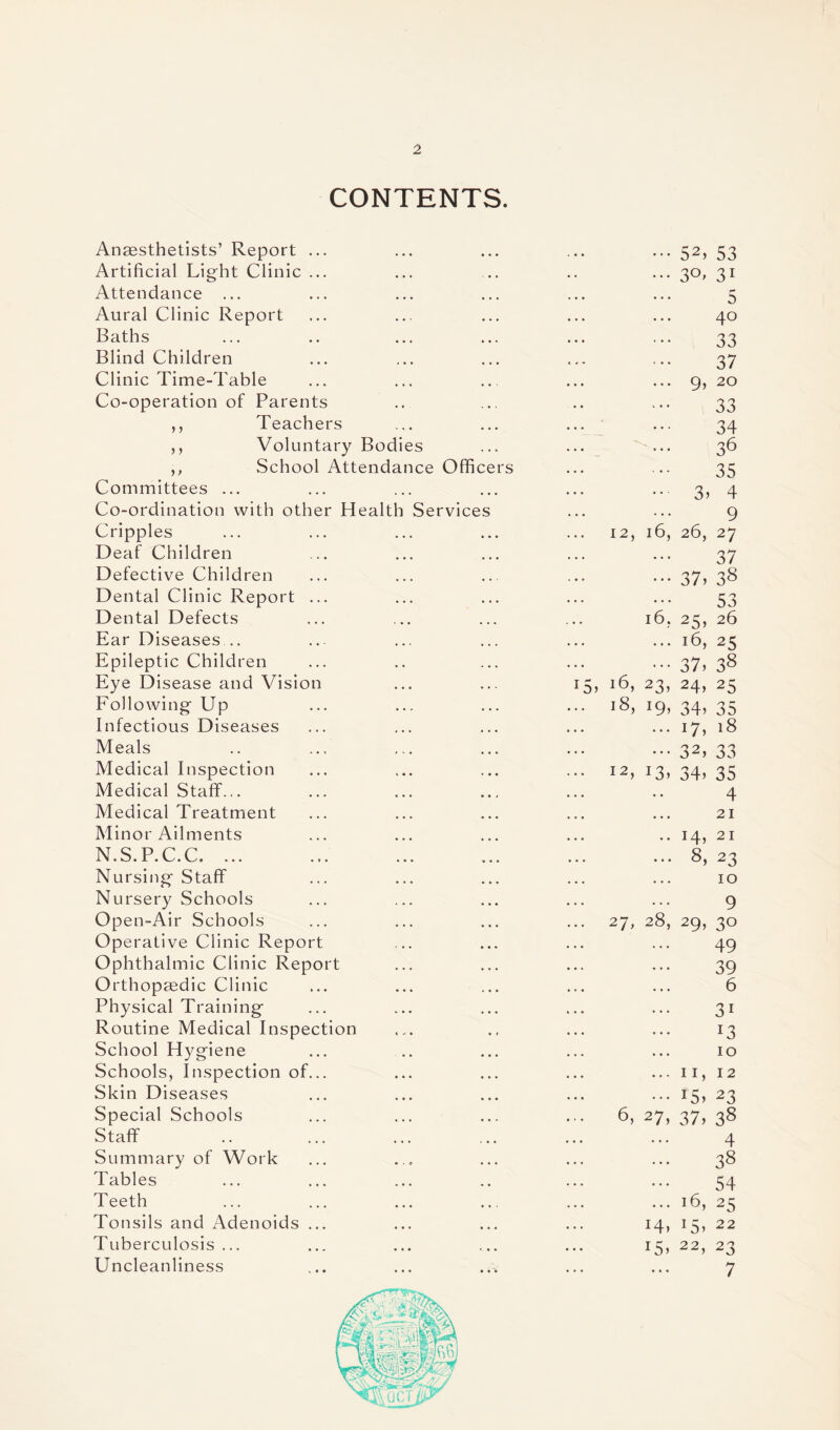 CONTENTS. Anaesthetists’ Report ... • • • . • • ••• 52) 53 Artificial Light Clinic ... , , , ••• 3°' 3i Attendance ... • • • 5 Aural Clinic Report • • • 40 Baths • • * 33 Blind Children • • • 37 Clinic Time-Table ... 9, 20 Co-operation of Parents 33 ,, Teachers • • • 34 ,, Voluntary Bodies . . « 36 ,, School Attendance Officers 35 Committees ... Co-ordination with other Health Service Crippl es Deaf Children Defective Children Dental Clinic Report Dental Defects Ear Diseases .. Epileptic Children Eye Disease and Vision Following- Up Infectious Diseases Meals Medical Inspection Medical Staff... Medical Treatment Minor Ailments N.S.P.C.C. ... Nursing Staff Nursery Schools Open-Air Schools Operative Clinic Report Ophthalmic Clinic Report Orthopaedic Clinic Physical Training Routine Medical Inspection School Hygiene Schools, Inspection of... Skin Diseases Special Schools Staff Summary of Work Tables Teeth Tonsils and Adenoids ... Tuberculosis ... Uncleanliness 3) 4 9 12, 16, 26, 27 37 37. 38 53 l6, 25, 26 16, 25 37) 38 5, 16, 23, 24, 25 l8> i9» 34) 35 17, 18 32> 33 I2> J3> 34) 35 4 21 14, 21 8) 23 10 27, 28 6, 27 9 29) 3° 49 39 6 3i J3 10 12 23 ii, 15, 14) 15) 37) 38 4 38 54 16, 25 15, 22 22) 23 7