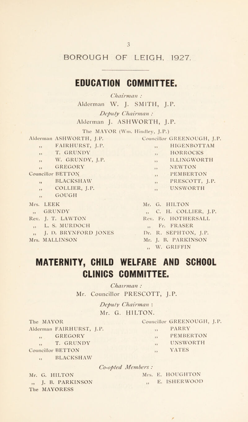 o o BOROUGH OF LEIGH, 1927. EDUCATION COMMITTEE. Chairman : Alderman W. J. SMITH, J.P. Deputy Chairman : Alderman J. ASHWORTH, J.P. The MAYOR (\Ym. Hindley, J.P.) Alderman ASHWORTH, J.P. Councillor GREENOUGH, J.P. J y FAIRHURST, J.P. y y HIGENBOTTAM T. GRUNDY y y HORROCKS 5 5 W. GRUNDY, J.P. y y ILLINGWORTH 5 > GREGORY y y NEWTON Councillor BETTON y y PEMBERTON n BLACKSHAW y y PRESCOTT, J.P. y y y y COLLIER, J.P. GOUGH y y UNSWORTH Mrs. LEEK Mr. G. HILTON y y GRUNDY „ c. H. COLLIER, J.P. Rev. J. T. LAWTON Rev. Fr. HOTHERSALL y y L. S. MURDOCH „ Fr. FRASER y y J. D. BRYN FORD JONES Dr. R. SEPHTON, J.P. Mrs. MALLINSON Mr. J. B. PARKINSON ,, W. GRIFFIN MATERNITY, CHILD WELFARE AND SCHOOL CLINICS COMMITTEE. Chairman : Mr. Councillor PRESCOTT, J.P. Deputy Chairman : Mr. G. HILTON. The MAYOR Alderman FAIRHURST, J.P. ,, GREGORY ,, T. GRUNDY Councillor BETTON ,, BLACKS HAW Councillor GREENOUGH, J.P. ,, PARRY ,, PEMBERTON ,, UNS WORTH ,, YATES Co-opted Members : Mr. G. HILTON Mrs. E. HOUGHTON ,, J. B. PARKINSON „ E. ISHERWOOD The MAYORESS