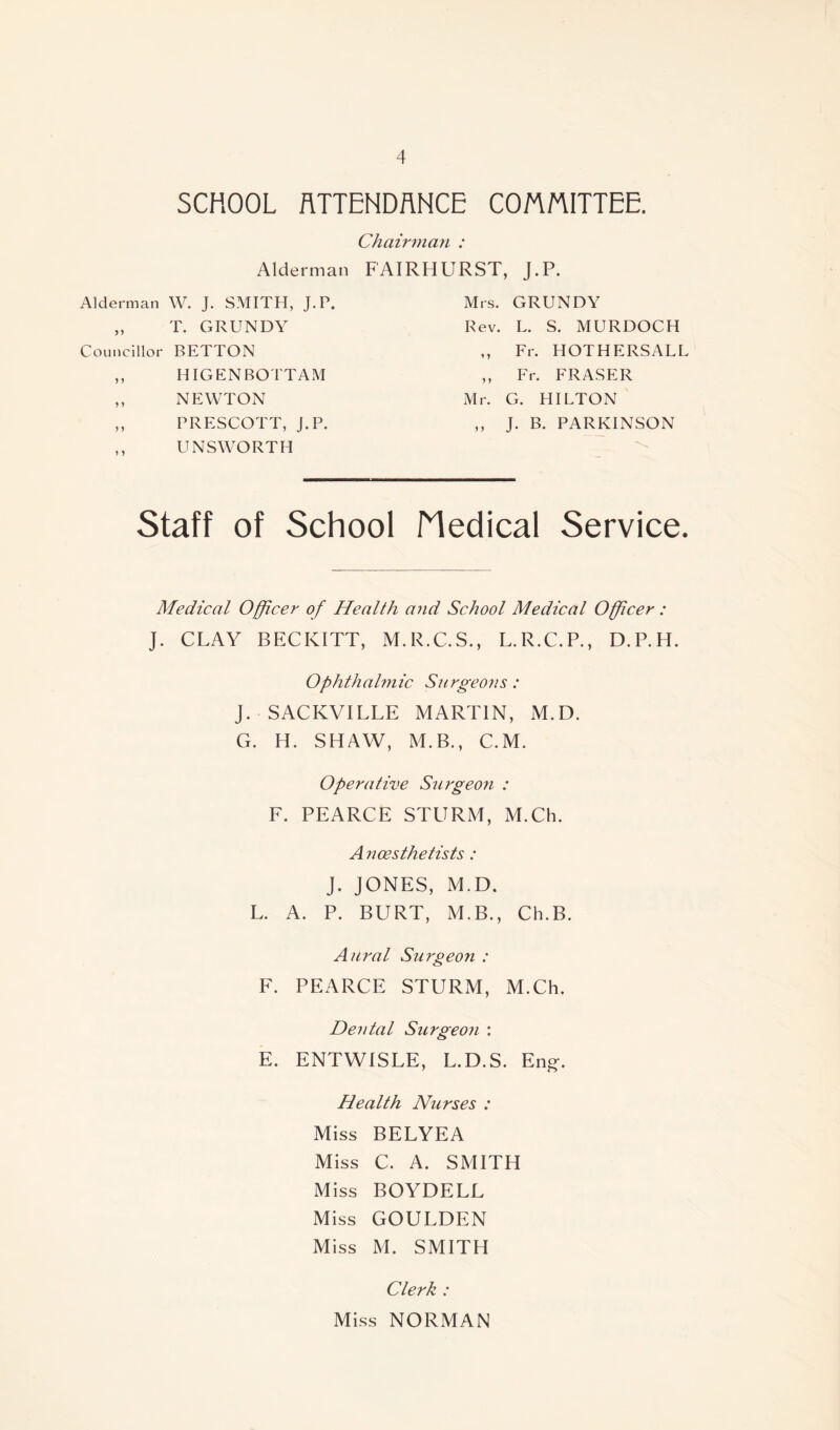 SCHOOL ATTENDANCE COMMITTEE. Chairman : Alderman FAIRHURST, J.P. Alderman W. J. SMITH, J.P. Mrs. GRUNDY T. GRUNDY Rev. L. S. MURDOCH Councillor BETTON y y Fr. HOTHERSALL 5 5 HIGENBOTTAM y y Fr. FRASER ) y NEWTON Mr. G. HILTON y y PRESCOTT, J.P. y y J. B. PARKINSON y y UNS WORTH Staff of School Nedical Service. Medical Officer of Health and School Medical Officer: J. CLAY BECICITT, M.R.C.S., L.R.C.P., D.P.H. Ophthalmic Surgeons: J. SACKVILLE MARTIN, M.D. G. H. SHAW, M.B., C.M. Operative Surgeon : F. PEARCE STURM, M.Ch. Ancesthetists: J. JONES, M.D. L. A. P. BURT, M.B., Ch.B. Aural Surgeon : F. PEARCE STURM, M.Ch. Dental Surgeon : E. ENTWISLE, L.D.S. Eng*. Health Nurses : Miss BELYEA Miss C. A. SMITH Miss BOYDELL Miss GOULDEN Miss M. SMITH Clerk : Miss NORMAN