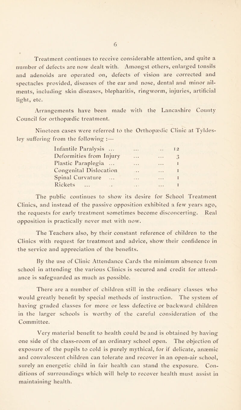 Treatment continues to receive considerable attention, and quite a number of defects are now dealt with. Amongst others, enlarged tonsils and adenoids are operated on, defects of vision are corrected and spectacles provided, diseases of the ear and nose, dental and minor ail¬ ments, including skin diseases, blepharitis, ringworm, injuries, artificial light, etc. Arrangements have been made with the Lancashire County Council for orthopaedic treatment. Nineteen cases were referred to the Orthopaedic Clinic at Tyldes- ley suffering from the following : — Infantile Paralysis ... Deformities from Injury Plastic Paraplegia ... Congenital Dislocation Spinal Curvature Rickets I 2 o I I I I The public continues to show its desire for School Treatment Clinics, and instead of the passive opposition exhibited a few years ago, the requests for early treatment sometimes become disconcerting. Real opposition is practically never met with now. The Teachers also, by their constant reference of children to the Clinics with request for treatment and advice, show their confidence in the service and appreciation of the benefits. By the use of Clinic Attendance Cards the minimum absence from school in attending the various Clinics is secured and credit for attend¬ ance is safeguarded as much as possible. There are a number of children still in the ordinary classes who would greatly benefit by special methods of instruction. The system of having graded classes for more or less defective or backward children in the larger schools is worthy of the careful consideration of the Committee. Very material benefit to health could be and is obtained by having one side of the class-room of an ordinary school open. The objection of exposure of the pupils to cold is purely mythical, for if delicate, anaemic and convalescent children can tolerate and recover in an open-air school, surely an energetic child in fair health can stand the exposure. Con¬ ditions of surroundings which will help to recover health must assist in maintaining health.