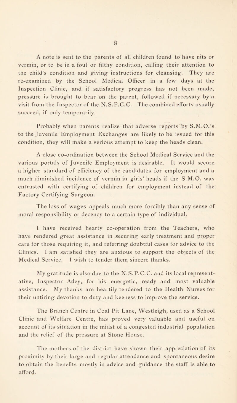 A note is sent to the parents of all children found to have nits or vermin, or to be in a foul or filthy condition, calling their attention to the child’s condition and giving instructions for cleansing. They are re-examined by the School Medical Officer in a few days at the Inspection Clinic, and if satisfactory progress has not been made, pressure is brought to bear on the parent, followed if necessary by a visit from the Inspector of the N.S.P.C.C. The combined efforts usually succeed, if only temporarily. Probably when parents realize that adverse reports by S.M.O.’s to the Juvenile Employment Exchanges are likely to be issued for this condition, they will make a serious attempt to keep the heads clean. A close co-ordination between the School Medical Service and the various portals of Juvenile Employment is desirable. It would secure a higher standard of efficiency of the candidates for employment and a much diminished incidence of vermin in girls’ heads if the S.M.O. was entrusted with certifying of children for employment instead of the Factory Certifying Surgeon. The loss of wages appeals much more forcibly than any sense of moral responsibility or decency to a certain type of individual. I have received hearty co-operation from the Teachers, who have rendered great assistance in securing early treatment and proper care for those requiring it, and referring doubtful cases for advice to the Clinics. I am satisfied they are anxious to support the objects of the Medical Service. I wish to tender them sincere thanks. My gratitude is also due to the N.S.P.C.C. and its local represent¬ ative, Inspector Adey, for his energetic, ready and most valuable assistance. My thanks are heartily tendered to the Health Nurses for their untiring devotion to duty and keeness to improve the service. The Branch Centre in Coal Pit Lane, Westleigh, used as a School Clinic and Welfare Centre, has proved very valuable and useful on account of its situation in the midst of a congested industrial population and the relief of the pressure at Stone House. The mothers of the district have shown their appreciation of its proximity by their large and regular attendance and spontaneous desire to obtain the benefits mostly in advice and guidance the staff is able to afford.