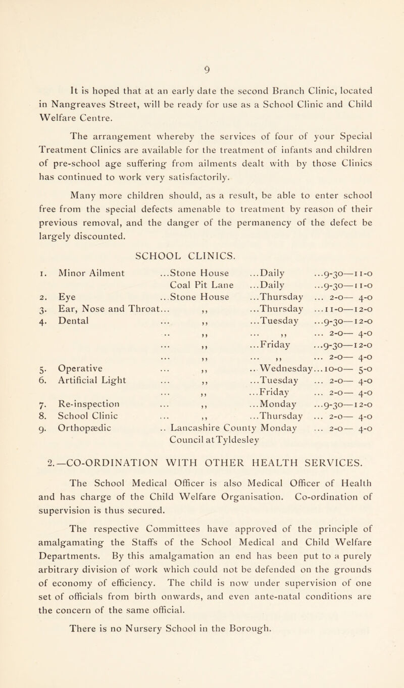 It is hoped that at an early date the second Branch Clinic, located in Nangreaves Street, will be ready for use as a School Clinic and Child Welfare Centre. The arrangement whereby the services of four of your Special Treatment Clinics are available for the treatment of infants and children of pre-school age suffering from ailments dealt with by those Clinics has continued to work very satisfactorily. Many more children should, as a result, be able to enter school free from the special defects amenable to treatment by reason of their previous removal, and the danger of the permanency of the defect be largely discounted. SCHOOL CLINICS. I. Minor Ailment ..Stone House ...Daily ...9-3°—11-0 Coal Pit Lane ...Daily ...9-30—11-0 2. Eye ..Stone House ...Thursday ... 2-0— 4-0 3* Ear, Nose and Throat. • • > > ...Thursday ...11-0—12-0 4- Dental • • > > ...Tuesday ...9-30—12-0 • • >) ... ,, ... 2-0— 4-0 • • }> ...Friday ...9-3°—12-0  j » ... ,, ... 2-0— 4-0 5- Operative • • > i ..Wednesday ...10-0— 5-0 6. Artificial Light • • >) ...Tuesday ... 2-0— 4-0 • • > > ...Friday ... 2-0— 4-0 7- Re-inspection * • j ) .. .Monday ...9-3°—12-0 8. School Clinic • • > > ...Thursday 0 ■ 0 9* Orthopaedic . Lancashire Co unty Monday ... 2-0— 4-0 Council atTyldesley 2.—CO-ORDINATION WITH OTHER HEALTH SERVICES. The School Medical Officer is also Medical Officer of Health and has charge of the Child Welfare Organisation. Co-ordination of supervision is thus secured. The respective Committees have approved of the principle of amalgamating the Staffs of the School Medical and Child Welfare Departments. By this amalgamation an end has been put to a purely arbitrary division of work which could not be defended on the grounds of economy of efficiency. The child is now under supervision of one set of officials from birth onwards, and even ante-natal conditions are the concern of the same official. There is no Nursery School in the Borough.