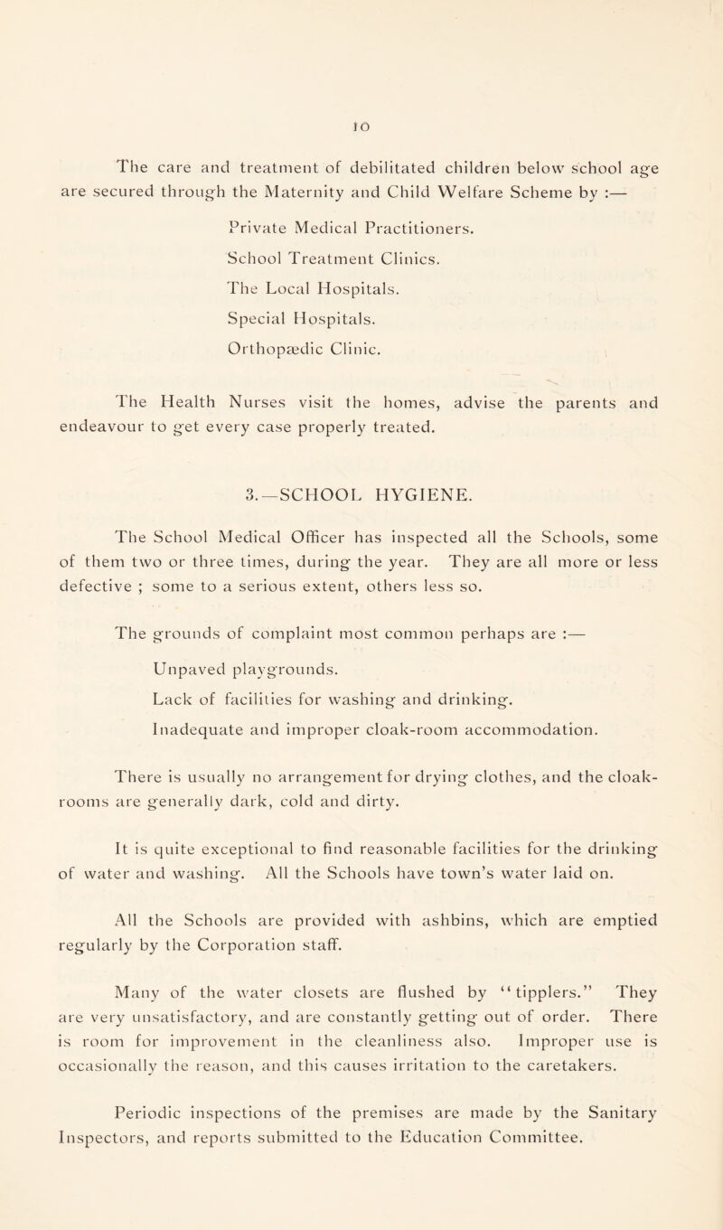 io The care and treatment of debilitated children below school age are secured through the Maternity and Child Welfare Scheme by :— Private Medical Practitioners. School Treatment Clinics. The Local Hospitals. Special Hospitals. Orthopaedic Clinic. The Health Nurses visit the homes, advise the parents and endeavour to get every case properly treated. 3.—SCHOOL HYGIENE. The School Medical Officer has inspected all the Schools, some of them two or three times, during the year. They are all more or less defective ; some to a serious extent, others less so. The grounds of complaint most common perhaps are :— Unpaved playgrounds. Lack of facilities for washing and drinking. Inadequate and improper cloak-room accommodation. There is usually no arrangement for drying clothes, and the cloak¬ rooms are generally dark, cold and dirty. It is quite exceptional to find reasonable facilities for the drinking of water and washing. All the Schools have town’s water laid on. All the Schools are provided with ashbins, which are emptied regularly by the Corporation staff. Many of the water closets are flushed by “tipplers.” They are very unsatisfactory, and are constantly getting out of order. There is room for improvement in the cleanliness also. Improper use is occasionally the reason, and this causes irritation to the caretakers. Periodic inspections of the premises are made by the Sanitary Inspectors, and reports submitted to the Education Committee.
