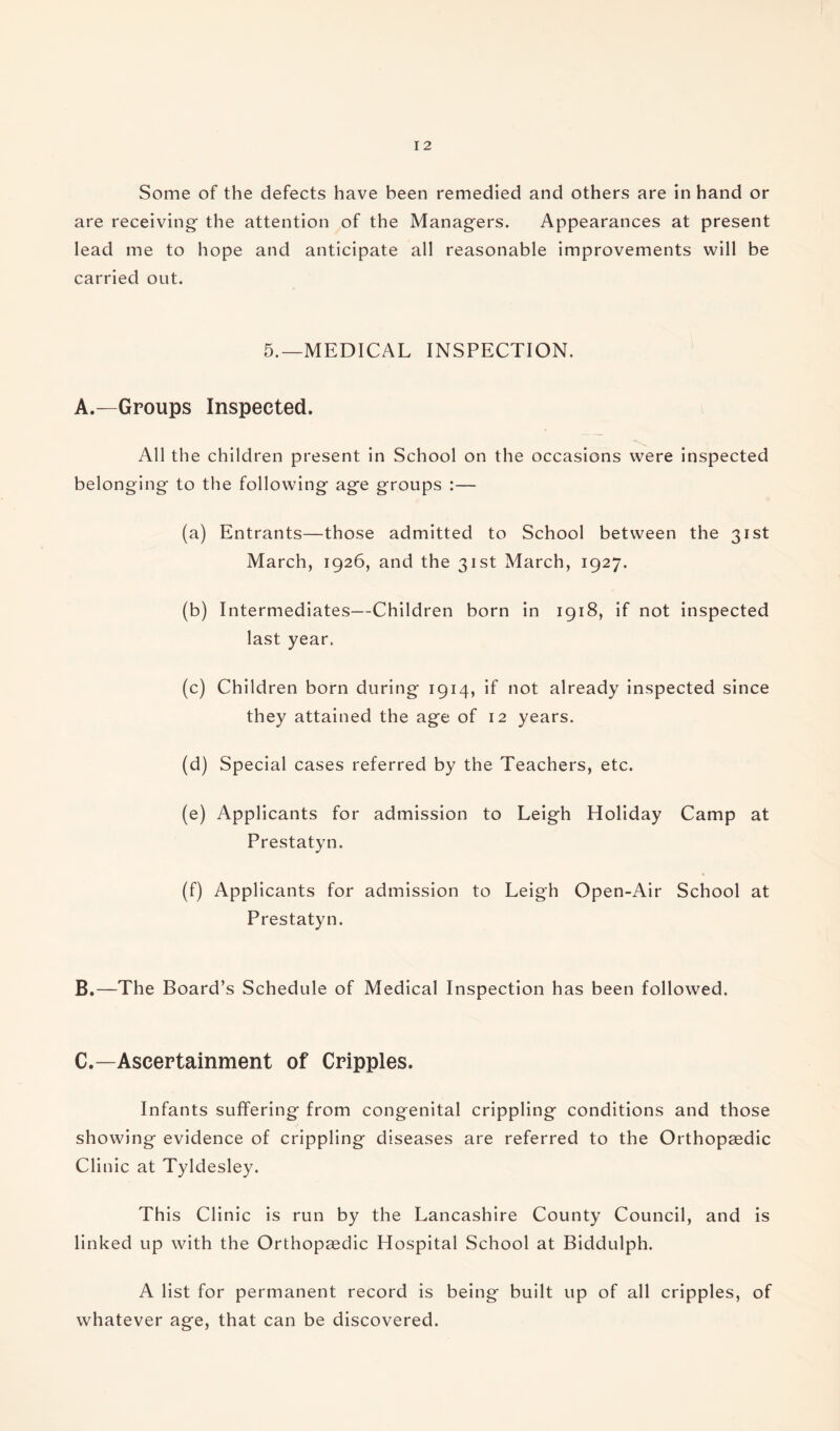 Some of the defects have been remedied and others are in hand or are receiving- the attention of the Managers. Appearances at present lead me to hope and anticipate all reasonable improvements will be carried out. 5.—MEDICAL INSPECTION. A.—Groups Inspected. All the children present in School on the occasions were inspected belonging to the following age groups :— (a) Entrants—those admitted to School between the 31st March, 1926, and the 31st March, 1927. (b) Intermediates—Children born in 1918, if not inspected last year. (c) Children born during 1914, if not already inspected since they attained the age of 12 years. (d) Special cases referred by the Teachers, etc. (e) Applicants for admission to Leigh Holiday Camp at Prestatyn. (f) Applicants for admission to Leigh Open-Air School at Prestatyn. B.—The Board’s Schedule of Medical Inspection has been followed. C.—Ascertainment of Cripples. Infants suffering from congenital crippling conditions and those showing evidence of crippling diseases are referred to the Orthopaedic Clinic at Tyldesley. This Clinic is run by the Lancashire County Council, and is linked up with the Orthopaedic Hospital School at Biddulph. A list for permanent record is being built up of all cripples, of whatever age, that can be discovered.