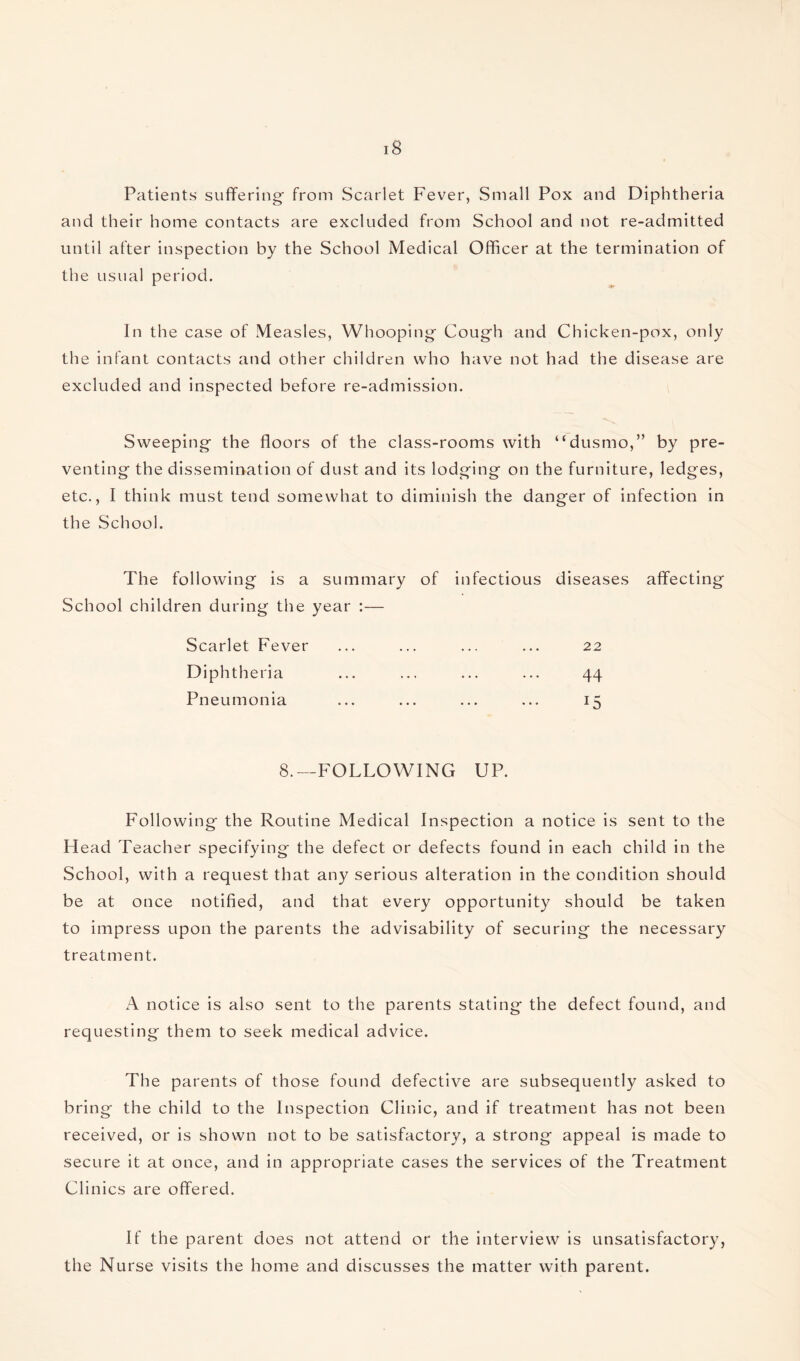 Patients suffering- from Scarlet Fever, Small Pox and Diphtheria and their home contacts are excluded from School and not re-admitted until after inspection by the School Medical Officer at the termination of the usual period. In the case of Measles, Whooping- Cough and Chicken-pox, only the infant contacts and other children who have not had the disease are excluded and inspected before re-admission. Sweeping the floors of the class-rooms with “dustno,” by pre¬ venting the dissemination of dust and its lodging on the furniture, ledges, etc., I think must tend somewhat to diminish the danger of infection in the School. The following is a summary of infectious diseases affecting School children during the year :— Scarlet Fever ... ... ... ... 22 Diphtheria ... ... ... ... 44 Pneumonia ... ... ... ... 15 8.—FOLLOWING UP. Following the Routine Medical Inspection a notice is sent to the Head Teacher specifying the defect or defects found in each child in the School, with a request that any serious alteration in the condition should be at once notified, and that every opportunity should be taken to impress upon the parents the advisability of securing the necessary treatment. A notice is also sent to the parents stating the defect found, and requesting them to seek medical advice. The parents of those found defective are subsequently asked to bring the child to the Inspection Clinic, and if treatment has not been received, or is shown not to be satisfactory, a strong appeal is made to secure it at once, and in appropriate cases the services of the Treatment Clinics are offered. If the parent does not attend or the interview is unsatisfactory, the Nurse visits the home and discusses the matter with parent.