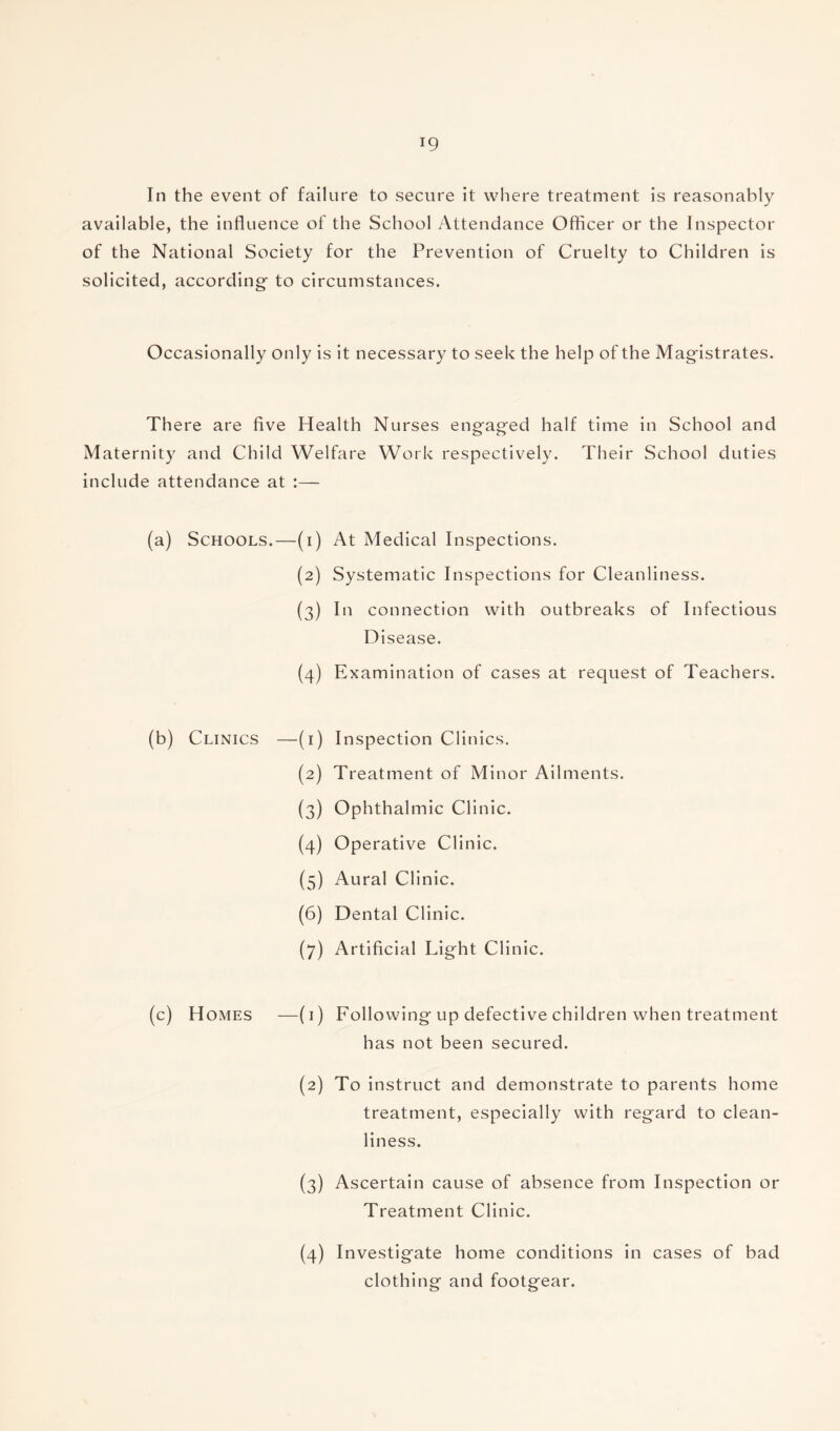 In the event of failure to secure it where treatment is reasonably available, the influence of the School Attendance Officer or the Inspector of the National Society for the Prevention of Cruelty to Children is solicited, according- to circumstances. Occasionally only is it necessary to seek the help of the Magistrates. There are five Health Nurses eng-ag-ed half time in School and Maternity and Child Welfare Work respectively. Their School duties include attendance at :— Schools.—(i) w (3) (4) At Medical Inspections. Systematic Inspections for Cleanliness. In connection with outbreaks of Infectious D isease. Examination of cases at request of Teachers. (b) Clinics —(i) Inspection Clinics. (2) Treatment of Minor Ailments. (3) Ophthalmic Clinic. (4) Operative Clinic. (5) Aural Clinic. (6) Dental Clinic. (7) Artificial Light Clinic. (c) Homes —(1) Following-up defective children when treatment has not been secured. (2) To instruct and demonstrate to parents home treatment, especially with reg-ard to clean¬ liness. (3) Ascertain cause of absence from Inspection or Treatment Clinic. (4) Investig-ate home conditions in cases of bad clothing and footgear.