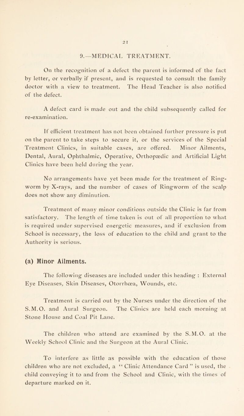 9.—MEDICAL TREATMENT. On the recognition of a defect the parent is informed of the fact by letter, or verbally if present, and is requested to consult the family doctor with a view to treatment. The Head Teacher is also notified of the defect. A defect card is made out and the child subsequently called for re-examination. If efficient treatment has not been obtained further pressure is put on the parent to take steps to secure it, or the services of the Special Treatment Clinics, in suitable cases, are offered. Minor Ailments, Dental, Aural, Ophthalmic, Operative, Orthopaedic and Artificial Light Clinics have been held during the year. No arrangements have yet been made for the treatment of Ring¬ worm by X-rays, and the number of cases of Ringworm of the scalp does not show any diminution. Treatment of many minor conditions outside the Clinic is far from satisfactory. The length of time taken is out of all proportion to what is required under supervised energetic measures, and if exclusion from School is necessary, the loss of education to the child and grant to the Authority is serious. (a) Minor Ailments. The following diseases are included under this heading : External Eye Diseases, Skin Diseases, Otorrhoea, Wounds, etc. Treatment is carried out by the Nurses under the direction of the S.M.O. and Aural Surgeon. The Clinics are held each morning at Stone House and Coal Pit Lane. The children who attend are examined by the S.M.O. at the Weekly School Clinic and the Surgeon at the Aural Clinic. To interfere as little as possible with the education of those children who are not excluded, a “ Clinic Attendance Card ” is used, the child conveying it to and from the School and Clinic, with the times of departure marked on it.