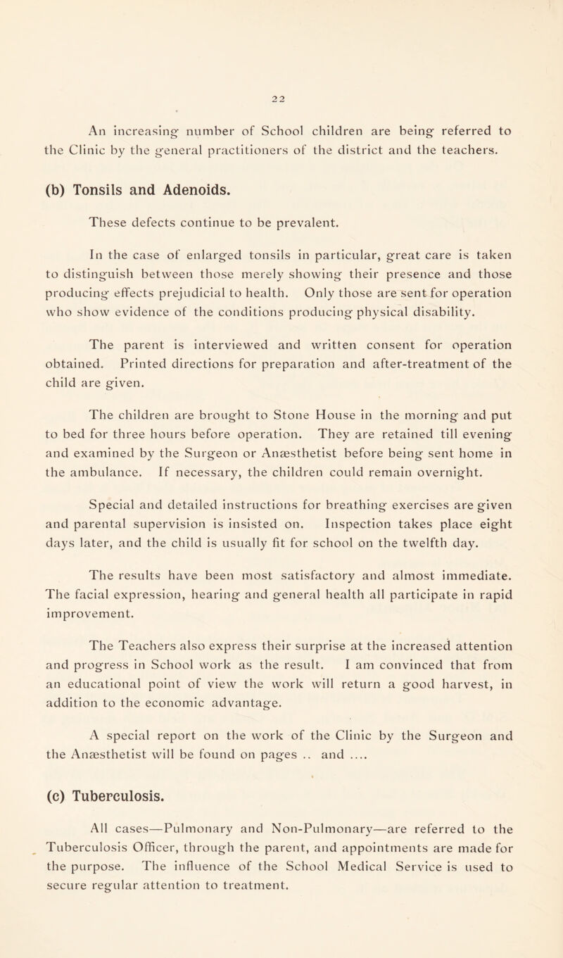 An increasing’ number of School children are being- referred to the Clinic by the general practitioners of the district and the teachers. (b) Tonsils and Adenoids. These defects continue to be prevalent. In the case of enlarged tonsils in particular, great care is taken to distinguish between those merely showing their presence and those producing effects prejudicial to health. Only those are sent for operation who show evidence of the conditions producing physical disability. The parent is interviewed and written consent for operation obtained. Printed directions for preparation and after-treatment of the child are given. The children are brought to Stone House in the morning and put to bed for three hours before operation. They are retained till evening and examined by the Surgeon or Anaesthetist before being sent home in the ambulance. If necessary, the children could remain overnight. Special and detailed instructions for breathing exercises are given and parental supervision is insisted on. Inspection takes place eight days later, and the child is usually fit for school on the twelfth day. The results have been most satisfactory and almost immediate. The facial expression, hearing and general health all participate in rapid improvement. The Teachers also express their surprise at the increased attention and progress in School work as the result. I am convinced that from an educational point of view the work will return a good harvest, in addition to the economic advantage. A special report on the work of the Clinic by the Surgeon and the Anaesthetist will be found on pages .. and _ (c) Tuberculosis. All cases—Pulmonary and Non-Pulmonary—are referred to the Tuberculosis Officer, through the parent, and appointments are made for the purpose. The influence of the School Medical Service is used to secure regular attention to treatment.