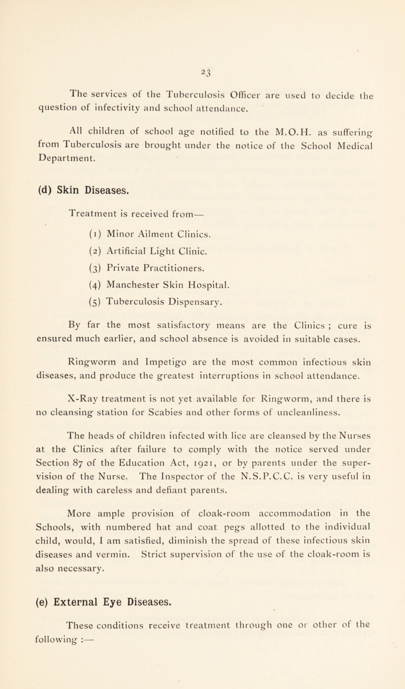 The services of the Tuberculosis Officer are used to decide the question of infectivity and school attendance. All children of school age notified to the M.O.H. as suffering from Tuberculosis are brought under the notice of the School Medical Department. (d) Skin Diseases. Treatment is received from— « (1) Minor Ailment Clinics. (2) Artificial Light Clinic. (3) Private Practitioners. (4) Manchester Skin Hospital. (5) Tuberculosis Dispensary. By far the most satisfactory means are the Clinics ; cure is ensured much earlier, and school absence is avoided in suitable cases. Ringworm and Impetigo are the most common infectious skin diseases, and produce the greatest interruptions in school attendance. X-Ray treatment is not yet available for Ringworm, and there is no cleansing station for Scabies and other forms of uncleanliness. The heads of children infected with lice are cleansed by the Nurses at the Clinics after failure to comply with the notice served under Section 87 of the Education Act, 1921, or by parents under the super¬ vision of the Nurse. The Inspector of the N.S.P.C.C. is very useful in dealing with careless and defiant parents. More ample provision of cloak-room accommodation in the Schools, with numbered hat and coat pegs allotted to the individual child, would, I am satisfied, diminish the spread of these infectious skin diseases and vermin. Strict supervision of the use of the cloak-room is also necessary. (e) External Eye Diseases. These conditions receive treatment through one or other of the following :—