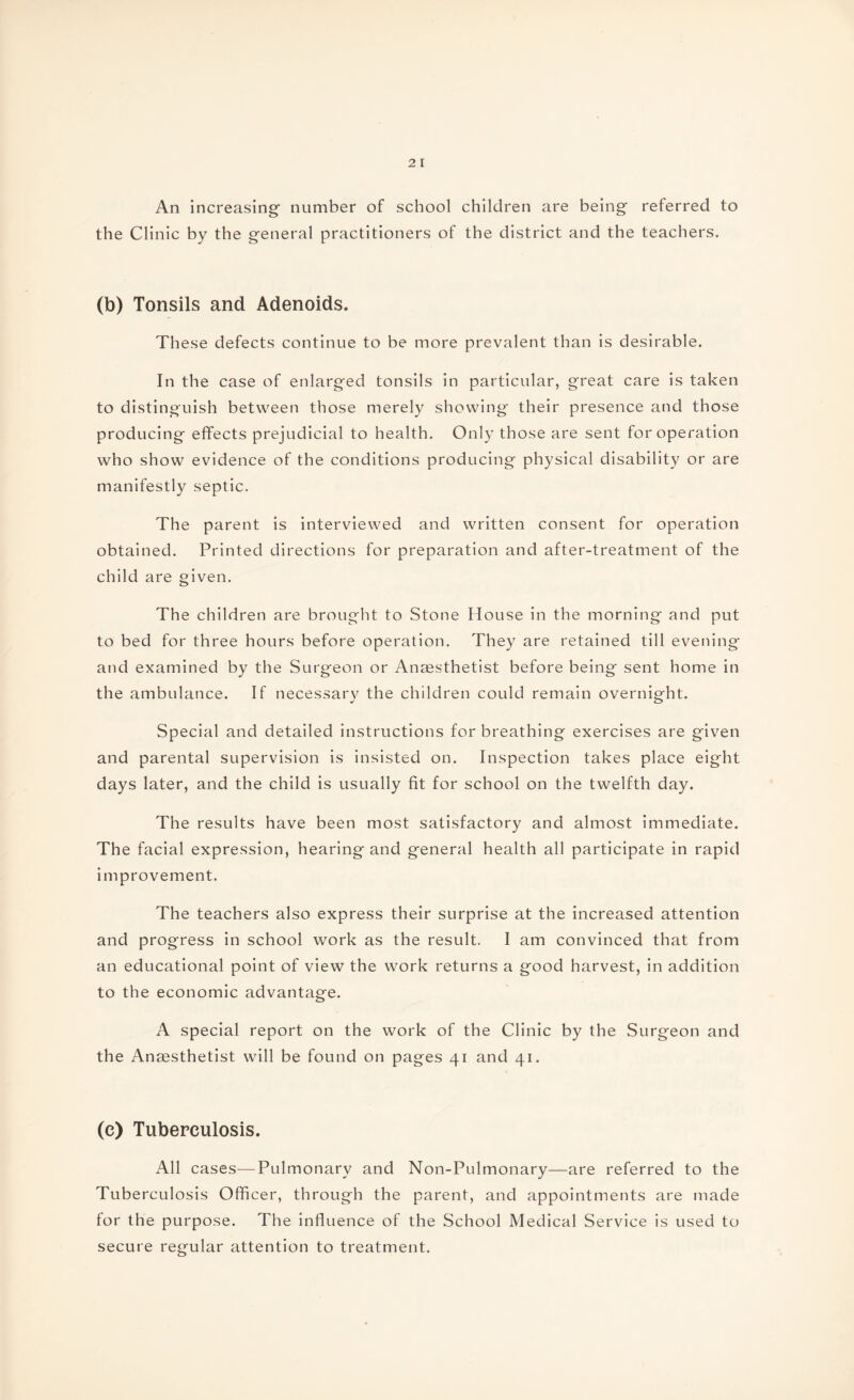 An increasing- number of school children are being referred to the Clinic by the general practitioners of the district and the teachers. (b) Tonsils and Adenoids. These defects continue to be more prevalent than is desirable. In the case of enlarged tonsils in particular, great care is taken to distinguish between those merely showing their presence and those producing effects prejudicial to health. Only those are sent for operation who show evidence of the conditions producing physical disability or are manifestly septic. The parent is interviewed and written consent for operation obtained. Printed directions for preparation and after-treatment of the child are given. The children are brought to Stone House in the morning and put to bed for three hours before operation. They are retained till evening and examined by the Surgeon or Anaesthetist before being sent home in the ambulance. If necessary the children could remain overnight. Special and detailed instructions for breathing exercises are given and parental supervision is insisted on. Inspection takes place eight days later, and the child is usually fit for school on the twelfth day. The results have been most satisfactory and almost immediate. The facial expression, hearing and general health all participate in rapid improvement. The teachers also express their surprise at the increased attention and progress in school work as the result. I am convinced that from an educational point of view the work returns a good harvest, in addition to the economic advantage. A special report on the work of the Clinic by the Surgeon and the Anaesthetist will be found on pages 41 and 41. (c) Tuberculosis. All cases—Pulmonary and Non-Pulmonary—are referred to the Tuberculosis Officer, through the parent, and appointments are made for the purpose. The influence of the School Medical Service is used to secure regular attention to treatment.