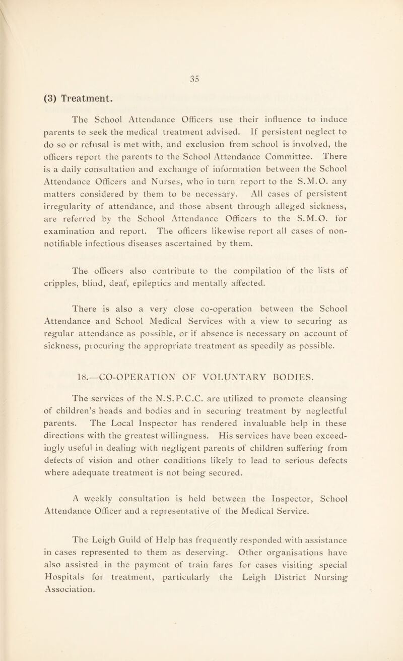 (3) Treatment. The School Attendance Officers use their influence to induce parents to seek the medical treatment advised. If persistent neglect to do so or refusal is met with, and exclusion from school is involved, the officers report the parents to the School Attendance Committee. There is a daily consultation and exchange of information between the School Attendance Officers and Nurses, who in turn report to the S.M.O. any matters considered by them to be necessary. All cases of persistent irregularity of attendance, and those absent through alleged sickness, are referred by the School Attendance Officers to the S.M.O. for examination and report. The officers likewise report all cases of non- notifiable infectious diseases ascertained by them. The officers also contribute to the compilation of the lists of cripples, blind, deaf, epileptics and mentally affected. There is also a very close co-operation between the School Attendance and School Medical Services with a view to securing as regular attendance as possible, or if absence is necessary on account of sickness, procuring the appropriate treatment as speedily as possible. 18.—CO-OPERATION OF VOLUNTARY BODIES. The services of the N.S.P.C.C. are utilized to promote cleansing of children’s heads and bodies and in securing treatment by neglectful parents. The Local Inspector has rendered invaluable help in these directions with the greatest willingness. His services have been exceed¬ ingly useful in dealing with negligent parents of children suffering from defects of vision and other conditions likely to lead to serious defects where adequate treatment is not being secured. A weekly consultation is held between the Inspector, School Attendance Officer and a representative of the Medical Service. The Leigh Guild of Help has frequently responded with assistance in cases represented to them as deserving. Other organisations have also assisted in the payment of train fares for cases visiting special Hospitals for treatment, particularly the Leigh District Nursing Association.