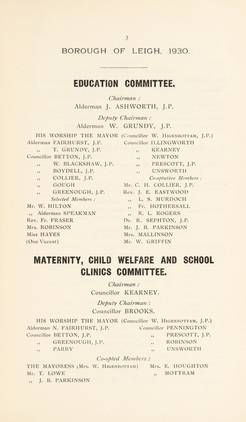 BOROUGH OF LEIGH, 1930. EDUCATION COMMITTEE. Chairmci7i : Alderman J. ASHWORTH, J.P. Deputy Chairman : Alderman W. GRUNDY, j.P. HIS WORSHIP THE MAYOR (Councillor W. Higenbottam, J.P.) Alderman FAIRHURST, J.P. Councillor ILLINGWORTH ,, T. GRUNDY, J.P. ,, KEARNEY Councillor BETTON, J.P. ,, NEWTON ,, W. BLACKSHAW, J.P. ,, PRESCOTT, J.P. ,, BOYDELL, J.P. ,, U NS WORTH ,, COLLIER, J.P. Co-optative Members : ,, GOUGH Mr. C. H. COLLIER, J.P. ,, GREENOUGH, J.P. Rev. J. E. EASTWOOD Selected Members : ,, L. S. MURDOCH Mr. W. HILTON ,, Fr. HOTHERSALL ,, Alderman SPEARMAN ,, R. L. ROGERS Rev. Fr. FRASER Dr. R. SEPHTON, J.P. Mrs. ROBINSON Mr. J. B. PARKINSON Miss HAYES Mrs. MALLINSON (One Vacant) Mr. W. GRIFFIN MATERNITY, CHILD WELFARE AND SCHOOL CLINICS COMMITTEE. Chairman : Councillor KEARNEY. Deputy Chairman : Councillor BROOKS. HIS WORSHIP THE MAYOR (Councillor W. Higenbottam, J.P.) Alderman N. FAIRHURST, J.P. Councillor PENNINGTON Councillor BETTON, J.P. „ PRESCOTT, J.P. ,, GREENOUGH, J.P. ,, ROBINSON ,, PARRY ,, UNSWORTH Co-opted Members : THE MAYORESS (Mrs. W. LIigenbottam) Mrs. E. HOUGHTON Mr. T. LOWE ,, MOTTRAM ,, J. B. PARKINSON