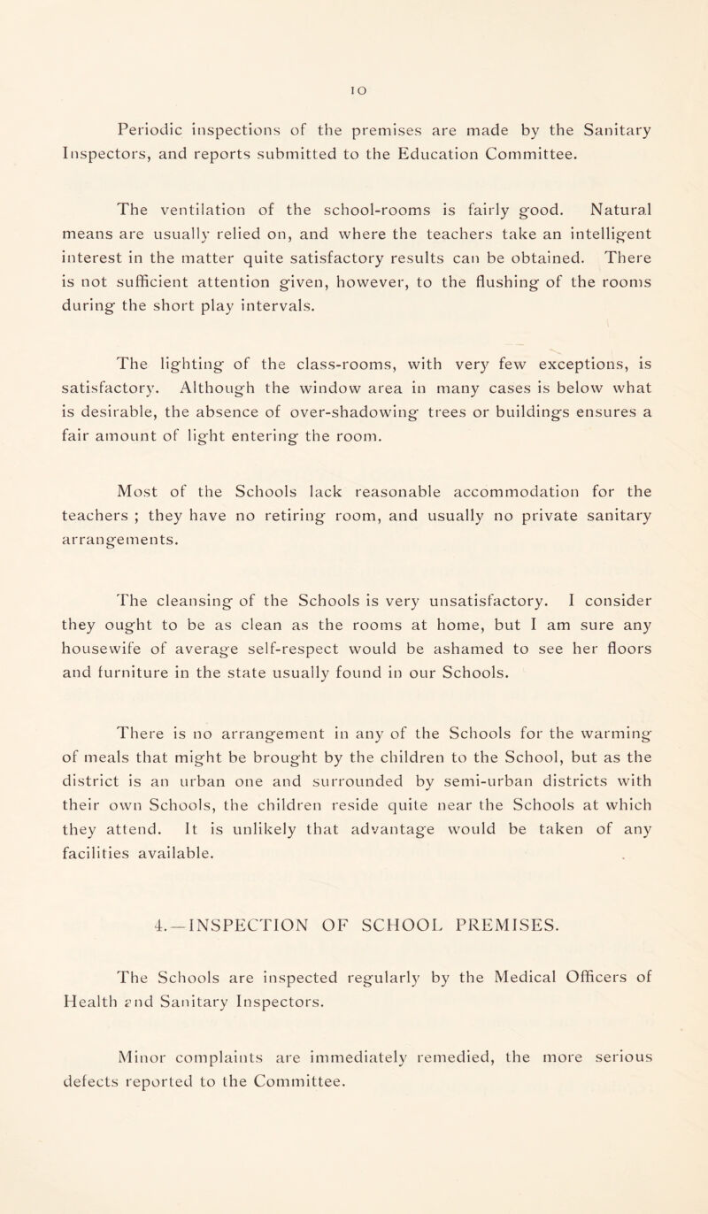 IO Periodic inspections of the premises are made by the Sanitary Inspectors, and reports submitted to the Education Committee. The ventilation of the school-rooms is fairly good. Natural means are usually relied on, and where the teachers take an intelligent interest in the matter quite satisfactory results can be obtained. There is not sufficient attention given, however, to the flushing of the rooms during the short play intervals. The lighting of the class-rooms, with very few exceptions, is satisfactory. Although the window area in many cases is below what is desirable, the absence of over-shadowing trees or buildings ensures a fair amount of light entering the room. Most of the Schools lack reasonable accommodation for the teachers ; they have no retiring room, and usually no private sanitary arrangements. The cleansing of the Schools is very unsatisfactory. I consider they ought to be as clean as the rooms at home, but I am sure any housewife of average self-respect would be ashamed to see her floors and furniture in the state usually found in our Schools. There is no arrangement in any of the Schools for the warming of meals that might be brought by the children to the School, but as the district is an urban one and surrounded by semi-urban districts with their own Schools, the children reside quite near the Schools at which they attend. It is unlikely that advantage would be taken of any facilities available. 4. —INSPECTION OF SCHOOL PREMISES. The Schools are inspected regularly by the Medical Officers of Health mid Sanitary Inspectors. Minor complaints are immediately remedied, the more serious defects reported to the Committee.