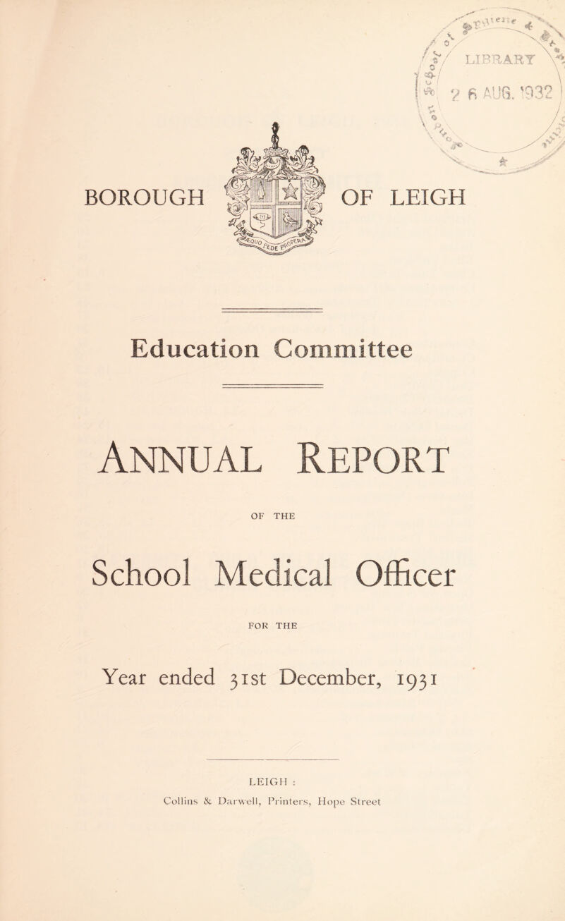 BOROUGH LEIGH Education Committee Annual Report OF THE School Medical Officer FOR THE Year ended 31st December, 1931 LEIGH : Collins & Darwell, Printers, Hope Street