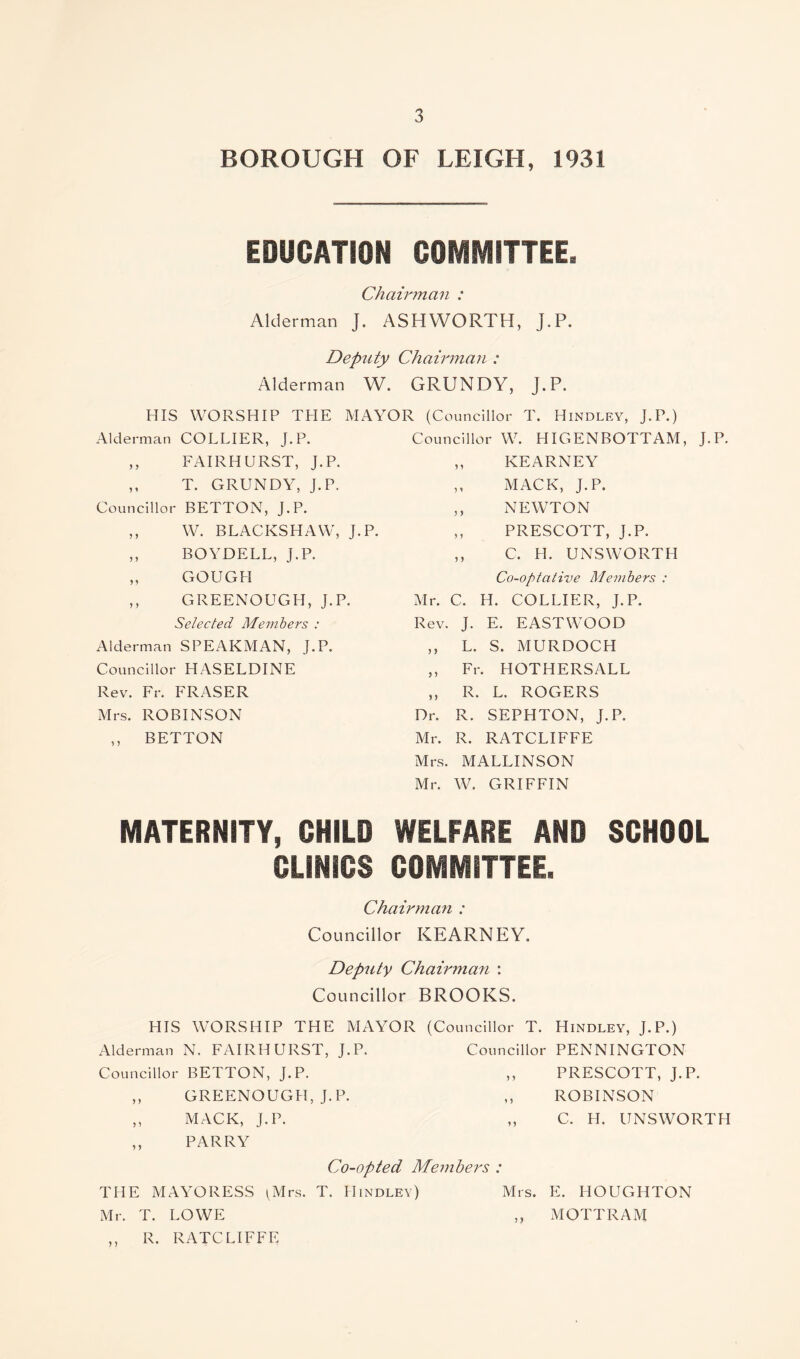 BOROUGH OF LEIGH, 1931 EDUCATION COMMITTEE. Chairman : Alderman J. ASHWORTH, J.P. Deputy Chairman : Alderman W. GRUNDY, J.P. HIS WORSHIP THE MAYOR (Councillor T. Hindley, J.P.) Alderman COLLIER, J.P. Councillor W. HIGENBOTTAM, J.P. ,, FAIRHURST, J.P. ) y KEARNEY ,, T. GRUNDY, J.P. 5 * MACK, J.P. Councillor BETTON, J.P. 5 5 NEWTON ,, W. BLACKSHAW, J.P. y y PRESCOTT, J.P. ,, BOYDELL, J.P. y y C. H. UNSWORTH „ GOUGH Co-optative Members : ,, GREENOUGH, J.P. Mr. c. H. COLLIER, J.P. Selected Members : Rev. J. E. EASTWOOD Alderman SPEAKMAN, J.P. y y L. S. MURDOCH Councillor HASELDINE ? 5 Fr . HOTHERSALL Rev. Fr. FRASER 5 5 R. L. ROGERS Mrs. ROBINSON Dr. R. SEPHTON, J.P. ,, BETTON Mr. R. RATCLIFFE Mrs. MALLINSON Mr. W. GRIFFIN MATERNITY, CHILD WELFARE AND SCHOOL CLINICS COMMITTEE. Chairman : Councillor KEARNEY. Deputy Chairman : Councillor BROOKS. HIS WORSHIP THE MAYOR (Councillor T. Hindley, J.P.) Alderman N. FAIRHURST, J.P. Councillor PENNINGTON Councillor BETTON, J.P. ,, PRESCOTT, J.P. ,, GREENOUGH, J.P. ,, ROBINSON ,, MACK, J.P. ,, C. H. UNSWORTH ,, PARRY Co-opted Members : THE MAYORESS ^Mrs. T. Hindley) Mrs. E. HOUGHTON Mr. T. LOWE ,, MOTTRAM ,, R. RATCLIFFE